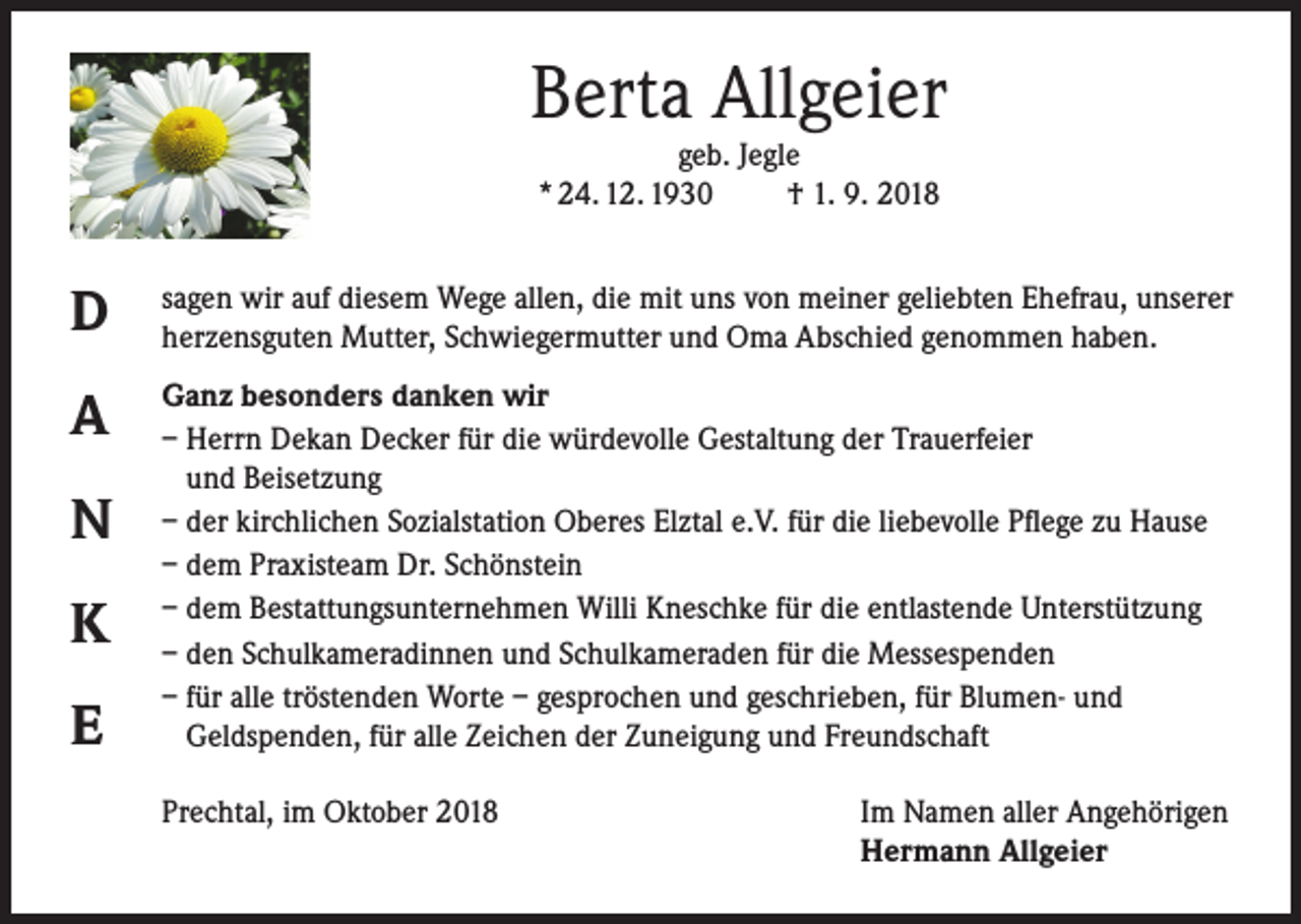 <p>Berta Allgeier<br />geb. Jegle<br />* 24. 12. 1930<br />† 1. 9. 2018</p><p>D</p><p>sagen wir auf diesem Wege allen, die mit uns von meiner geliebten Ehefrau, unserer<br />herzensguten Mutter, Schwiegermutter und Oma Abschied genommen haben.</p><p>A</p><p>Ganz besonders danken wir<br />– Herrn Dekan Decker für die würdevolle Gestaltung der Trauerfeier<br />und Beisetzung<br />– der kirchlichen Sozialstation Oberes Elztal e.V. für die liebevolle Pflege zu Hause<br />– dem Praxisteam Dr. Schönstein<br />– dem Bestattungsunternehmen Willi Kneschke für die entlastende Unterstützung<br />– den Schulkameradinnen und Schulkameraden für die Messespenden<br />– für alle tröstenden Worte – gesprochen und geschrieben, für Blumen- und<br />Geldspenden, für alle Zeichen der Zuneigung und Freundschaft</p><p>N<br />K<br />E</p><p>Prechtal, im Oktober 2018</p><p>Im Namen aller Angehörigen<br />Hermann Allgeier</p>