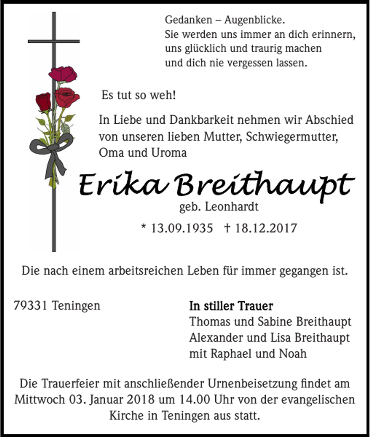 <p>GGedanken<br />e d a n k e n –– AAugenblicke.<br />u g e n bli c k e .<br />Siee werden<br />dich<br />erinnern,<br />Si<br />w er d e n uns<br />u ns iimmer<br />m m er aan<br />n di<br />c h eri<br />n n er n,<br />uuns<br />ns glglücklich<br />ü c kli c h uund<br />n d trtraurig<br />a uri g machen<br />mac he n<br />uund<br />n d di<br />c h nie<br />ni e vvergessen<br />er g ess e n llassen.<br />ass e n.<br />dich</p><p>Es ttut<br />Es<br />ut sso<br />o weh!<br />w e h!<br />IInn Liebe<br />Li e b e und<br />u n d Dankbarkeit<br />D a n k b ar k eit nehmen<br />n e h m e n wir<br />wir Abschied<br />A bs c hi e d<br />vvon<br />o n unseren<br />u ns er e n lilieben<br />e b e n Mutter,<br />M ut t er, Schwiegermutter,<br />S c h wi e g er m utt er,<br />Uroma<br />OOma<br />m a uund<br />n d Ur<br />o ma</p><p>ggeb.<br />e b. Leonhardt<br />L e o n h ar dt<br />** 13.09.1935<br />1 3. 0 9. 1 9 3 5 †<br />† 18.12.2017<br />1 8. 1 2. 2 0 1 7<br />Die<br />ist.<br />Di<br />e nnach<br />a c h eieinem<br />n e m ararbeitsreichen<br />b eitsr ei c h e n Leben<br />L e b e n ffür<br />ür iimmer<br />m m er gegangen<br />g e g a n g e n ist.<br />779331<br />9 1 Teningen<br />T e ni n g e n</p><p>Thomas<br />T h o m as uund<br />n d SSabine<br />a bi n e Br<br />Breithaupt<br />ei t h a u pt<br />Alexander<br />Lisa<br />Breithaupt<br />Al e x a n d er uund<br />n d Lis<br />a Br<br />ei t h a u pt<br />mit RRaphael<br />a p h a el uund<br />n d NNoah<br />oa h<br />mit</p><p>Die<br />Di<br />e TrTrauerfeier<br />a u erf ei er mit<br />mit aanschließender<br />ns c hli e ß e n d er Urnenbeisetzung<br />Ur n e n b eis et z u n g ﬁﬁndet<br />n d et aam<br />m<br />Mitt w o c h 3.<br />3. J aJanuar<br />n u ar 018<br />0 1 8 uum<br />m 114.00<br />4. Uhr<br />U hr vvon<br />o n dder<br />er eevangelischen<br />v a n g elis c h e n<br />Mittwoch<br />Kirche<br />Kir c h e i in<br />n TTeningen<br />e ni n g e n aaus<br />us sstatt.<br />t att.</p>