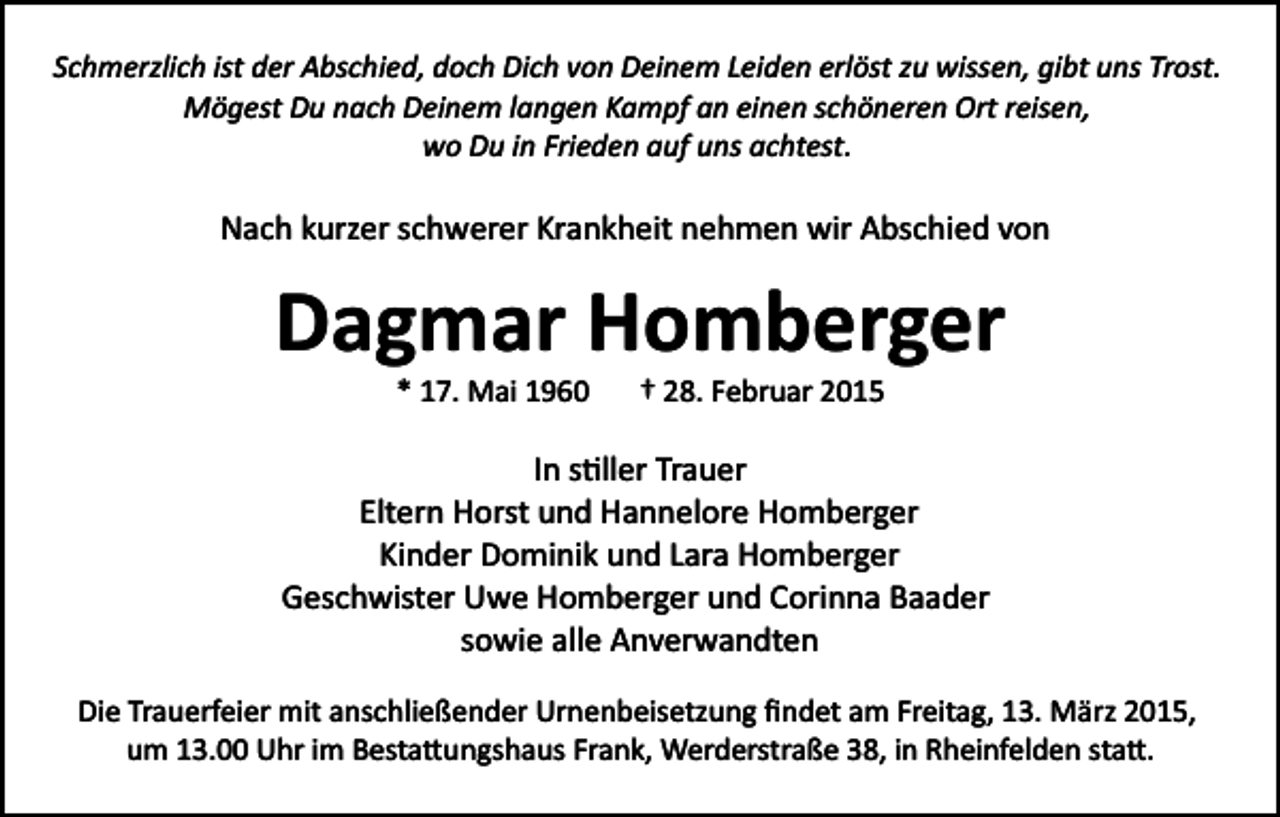 <p>Schmerzlich ist der Abschied, doch Dich von Deinem Leiden erlöst zu wissen, gibt uns Trost.<br />Mögest Du nach Deinem langen Kampf an einen schöneren Ort reisen,<br />wo Du in Frieden auf uns achtest.</p><p>Nach kurzer schwerer Krankheit nehmen wir Abschied von</p><p>Dagmar Homberger<br />* 17. Mai 1960</p><p>† 28. Februar 2015</p><p>In s�ller Trauer<br />Eltern Horst und Hannelore Homberger<br />Kinder Dominik und Lara Homberger<br />Geschwister Uwe Homberger und Corinna Baader<br />sowie alle Anverwandten<br />Die Trauerfeier mit anschließender Urnenbeisetzung ﬁndet am Freitag, 13. März 2015,<br />um 13.00 Uhr im Besta�ungshaus Frank, Werderstraße 38, in Rheinfelden sta�.</p>