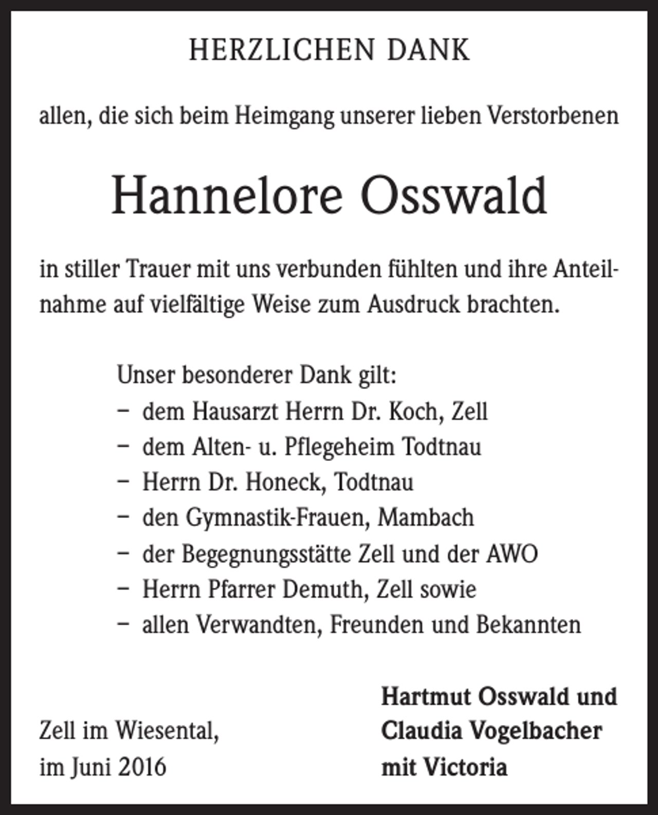 <p>Herzlichen Dank<br />allen, die sich beim Heimgang unserer lieben Verstorbenen</p><p>Hannelore Osswald<br />in stiller Trauer mit uns verbunden fühlten und ihre Anteilnahme auf vielfältige Weise zum Ausdruck brachten.<br />Unser besonderer Dank gilt:<br />– dem Hausarzt Herrn Dr. Koch, Zell<br />– dem Alten- u. Pflegeheim Todtnau<br />– Herrn Dr. Honeck, Todtnau<br />– den Gymnastik-Frauen, Mambach<br />– der Begegnungsstätte Zell und der AWO<br />– Herrn Pfarrer Demuth, Zell sowie<br />– allen Verwandten, Freunden und Bekannten</p><p>Zell im Wiesental,<br />im Juni 2016</p><p>Hartmut Osswald und<br />Claudia Vogelbacher<br />mit Victoria</p>