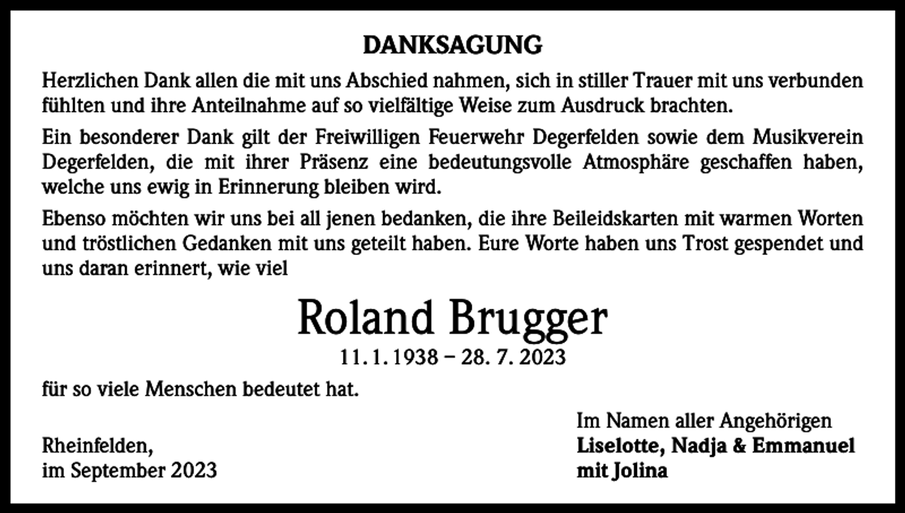 <p>DANKSAGUNG<br />Herzlichen Dank allen die mit uns Abschied nahmen, sich in stiller Trauer mit uns verbunden<br />fühlten und ihre Anteilnahme auf so vielfältige Weise zum Ausdruck brachten.<br />Ein besonderer Dank gilt der Freiwilligen Feuerwehr Degerfelden sowie dem Musik­verein<br />Degerfelden, die mit ihrer Präsenz eine bedeutungsvolle Atmosphäre geschaffen haben,<br />­welche uns ewig in Erinnerung bleiben wird.<br />Ebenso möchten wir uns bei all jenen bedanken, die ihre Beileidskarten mit warmen Worten<br />und tröstlichen Gedanken mit uns geteilt haben. Eure Worte haben uns Trost ­gespendet und<br />uns daran erinnert, wie viel</p><p>Roland Brugger</p><p>11. 1. 1938 – 28. 7. 2023<br />für so viele Menschen bedeutet hat.</p><p>Im Namen aller Angehörigen<br />Rheinfelden,<br />Liselotte, Nadja &amp; Emmanuel<br />im September 2023<br />mit Jolina</p>
