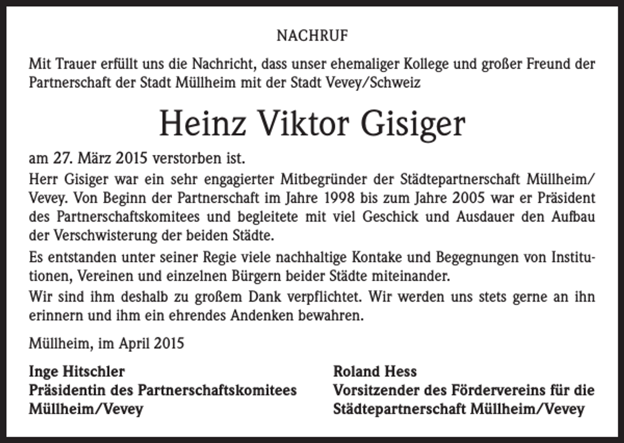 <p>NACHRUF<br />Mit Trauer erfüllt uns die Nachricht, dass unser ehemaliger Kollege und großer Freund der<br />Partnerschaft der Stadt Müllheim mit der Stadt Vevey/Schweiz</p><p>Heinz Viktor Gisiger<br />am 27. März 2015 verstorben ist.<br />Herr Gisiger war ein sehr engagierter Mitbegründer der Städtepartnerschaft Müllheim/<br />Vevey. Von Beginn der Partnerschaft im Jahre 1998 bis zum Jahre 2005 war er Präsident<br />des Partnerschaftskomitees und begleitete mit viel Geschick und Ausdauer den Aufbau<br />der Verschwisterung der beiden Städte.<br />Es entstanden unter seiner Regie viele nachhaltige Kontake und Begegnungen von Institutionen, Vereinen und einzelnen Bürgern beider Städte miteinander.<br />Wir sind ihm deshalb zu großem Dank verpflichtet. Wir werden uns stets gerne an ihn<br />erinnern und ihm ein ehrendes Andenken bewahren.<br />Müllheim, im April 2015<br />Inge Hitschler<br />Präsidentin des Partnerschaftskomitees<br />Müllheim/Vevey</p><p>Roland Hess<br />Vorsitzender des Fördervereins für die<br />Städtepartnerschaft Müllheim/Vevey</p>