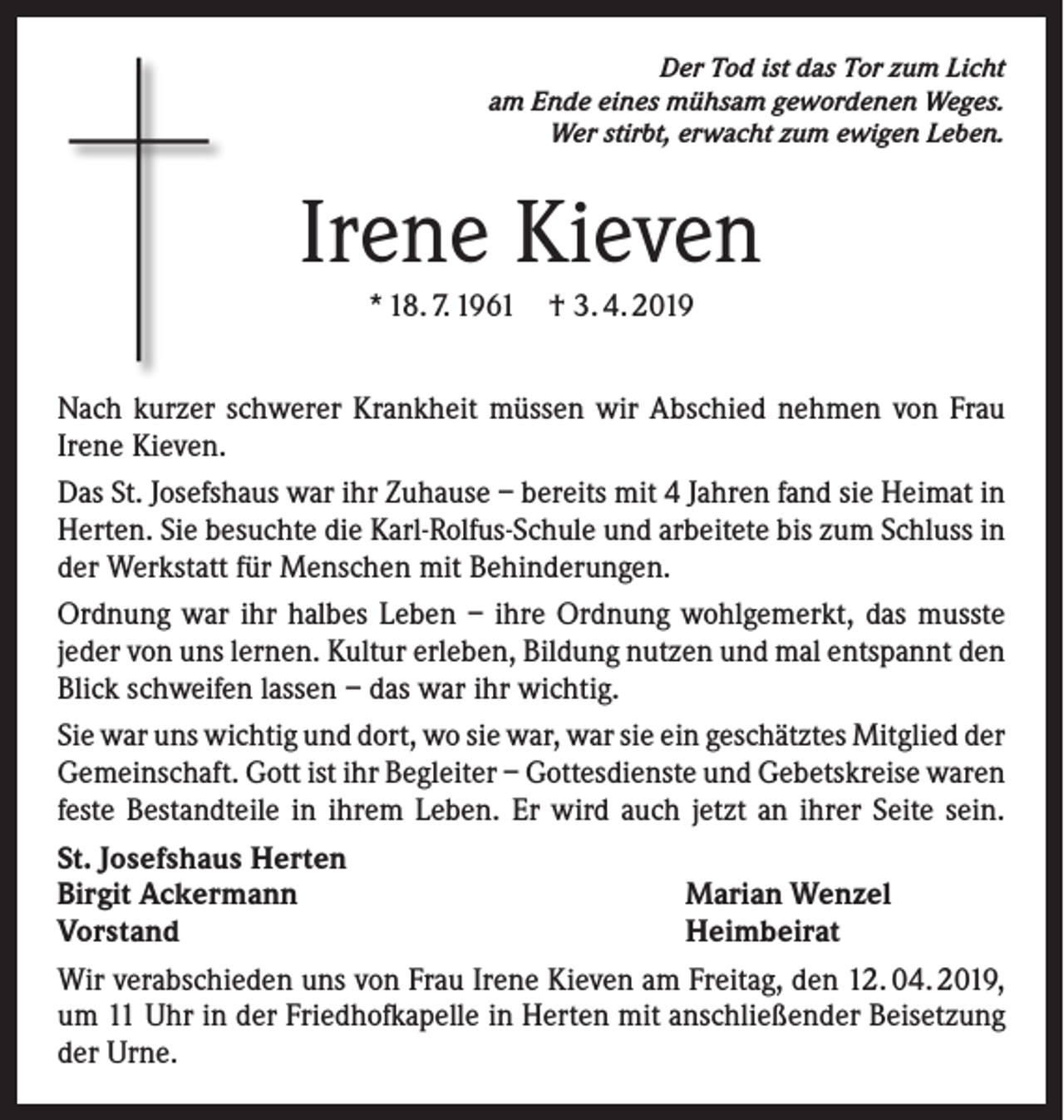 <p>Der Tod ist das Tor zum Licht<br />am Ende eines mühsam gewordenen Weges.<br />Wer stirbt, erwacht zum ewigen Leben.</p><p>Irene Kieven<br />* 18. 7. 1961 † 3. 4. 2019<br />Nach kurzer schwerer Krankheit müssen wir Abschied nehmen von Frau<br />Irene Kieven.<br />Das St. Josefshaus war ihr Zuhause – bereits mit 4 Jahren fand sie Heimat in<br />Herten. Sie besuchte die Karl-Rolfus-Schule und arbeitete bis zum Schluss in<br />der Werkstatt für Menschen mit Behinderungen.<br />Ordnung war ihr halbes Leben – ihre Ordnung wohlgemerkt, das musste<br />jeder von uns lernen. Kultur erleben, Bildung nutzen und mal entspannt den<br />Blick schweifen lassen – das war ihr wichtig.<br />Sie war uns wichtig und dort, wo sie war, war sie ein geschätztes Mitglied der<br />Gemeinschaft. Gott ist ihr Begleiter – Gottesdienste und Gebetskreise waren<br />feste Bestandteile in ihrem Leben. Er wird auch jetzt an ihrer Seite sein.<br />St. Josefshaus Herten<br />Birgit Ackermann<br />Marian Wenzel<br />Vorstand<br />Heimbeirat<br />Wir verabschieden uns von Frau Irene Kieven am Freitag, den 12. 04. 2019,<br />um 11 Uhr in der Friedhofkapelle in Herten mit anschließender Beisetzung<br />der Urne.</p>
