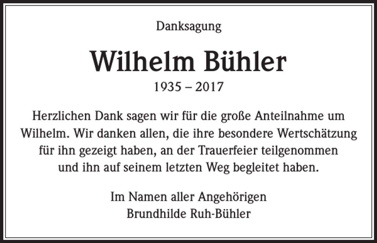 <p>Danksagung</p><p>Wilhelm Bühler<br />1935 – 2017<br />Herzlichen Dank sagen wir für die große Anteilnahme um<br />Wilhelm. Wir danken allen, die ihre besondere Wertschätzung<br />für ihn gezeigt haben, an der Trauerfeier teilgenommen<br />und ihn auf seinem letzten Weg begleitet haben.<br />Im Namen aller Angehörigen<br />Brundhilde Ruh-Bühler</p>
