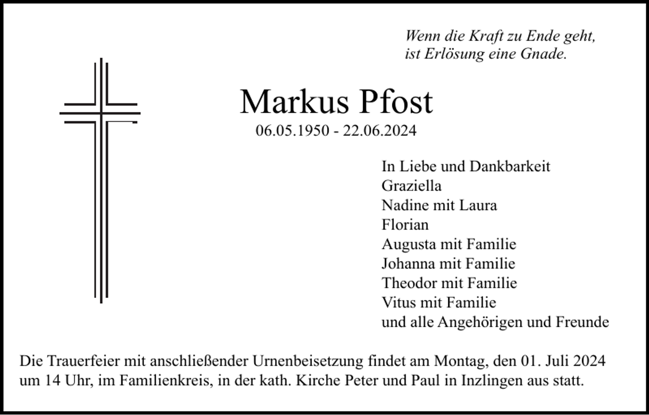 <p>Wenn die Kraft zu Ende geht,<br />ist Erlösung eine Gnade.</p><p>Markus Pfost<br />06.05.1950 - 22.06.2024<br />In Liebe und Dankbarkeit<br />Graziella<br />Nadine mit Laura<br />Florian<br />Augusta mit Familie<br />Johanna mit Familie<br />Theodor mit Familie<br />Vitus mit Familie<br />und alle Angehörigen und Freunde<br />Die Trauerfeier mit anschließender Urnenbeisetzung findet am Montag, den 01. Juli 2024<br />um 14 Uhr, im Familienkreis, in der kath. Kirche Peter und Paul in Inzlingen aus statt.</p>