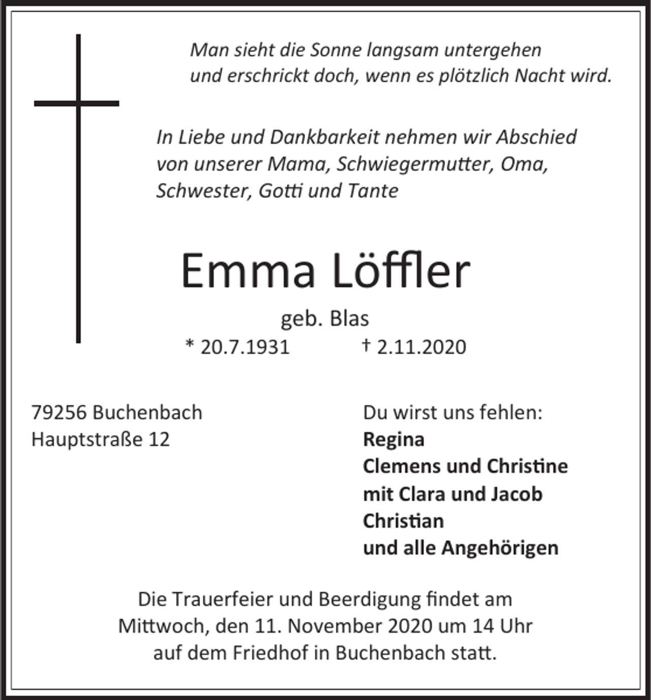<p>Man sieht die Sonne langsam untergehen<br />und erschrickt doch, wenn es plötzlich Nacht wird.</p><p>In Liebe und Dankbarkeit nehmen wir Abschied<br />von unserer Mama, Schwiegermutter, Oma,<br />Schwester, Gotti und Tante</p><p>Emma Löffler<br />geb. Blas<br />* 20.7.1931<br />79256 Buchenbach<br />Hauptstraße 12</p><p>† 2.11.2020<br />Du wirst uns fehlen:<br />Regina<br />Clemens und Christine<br />mit Clara und Jacob<br />Christian<br />und alle Angehörigen</p><p>Die Trauerfeier und Beerdigung findet am<br />Mittwoch, den 11. November 2020 um 14 Uhr<br />auf dem Friedhof in Buchenbach statt.</p>