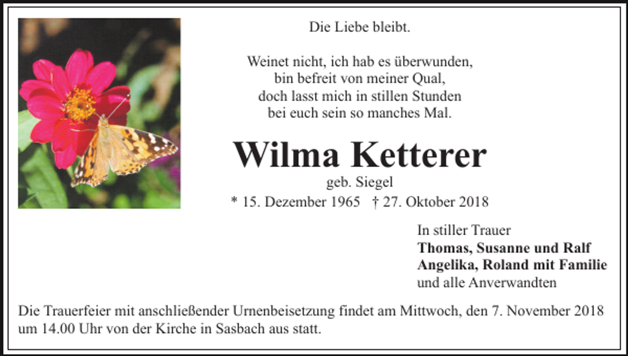 <p>Die Liebe bleibt.<br />Weinet nicht, ich hab es überwunden,<br />bin befreit von meiner Qual,<br />doch lasst mich in stillen Stunden<br />bei euch sein so manches Mal.</p><p>Wilma Ketterer<br />geb. Siegel<br />* 15. Dezember 1965 † 27. Oktober 2018<br />In stiller Trauer<br />Thomas, Susanne und Ralf<br />Angelika, Roland mit Familie<br />und alle Anverwandten<br />Die Trauerfeier mit anschließender Urnenbeisetzung findet am Mittwoch, den 7. November 2018<br />um 14.00 Uhr von der Kirche in Sasbach aus statt.</p>
