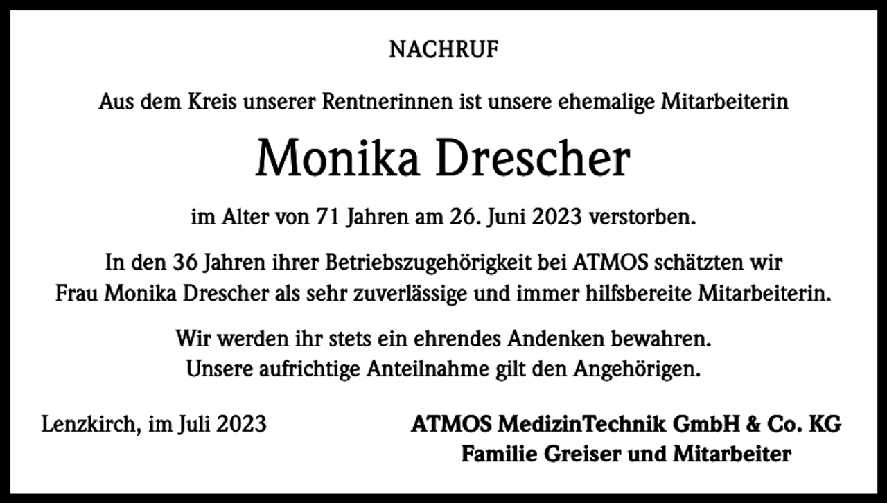 <p>NACHRUF<br />Aus dem Kreis unserer Rentnerinnen ist unsere ehemalige Mitarbeiterin</p><p>Monika Drescher<br />im Alter von 71 Jahren am 26. Juni 2023 verstorben.<br />In den 36 Jahren ihrer Betriebszugehörigkeit bei ATMOS schätzten wir<br />Frau Monika Drescher als sehr zuverlässige und immer hilfsbereite Mitarbeiterin.<br />Wir werden ihr stets ein ehrendes Andenken bewahren.<br />Unsere aufrichtige Anteilnahme gilt den Angehörigen.<br />Lenzkirch, im Juli 2023</p><p>ATMOS MedizinTechnik GmbH &amp; Co. KG<br />Familie Greiser und Mitarbeiter</p>