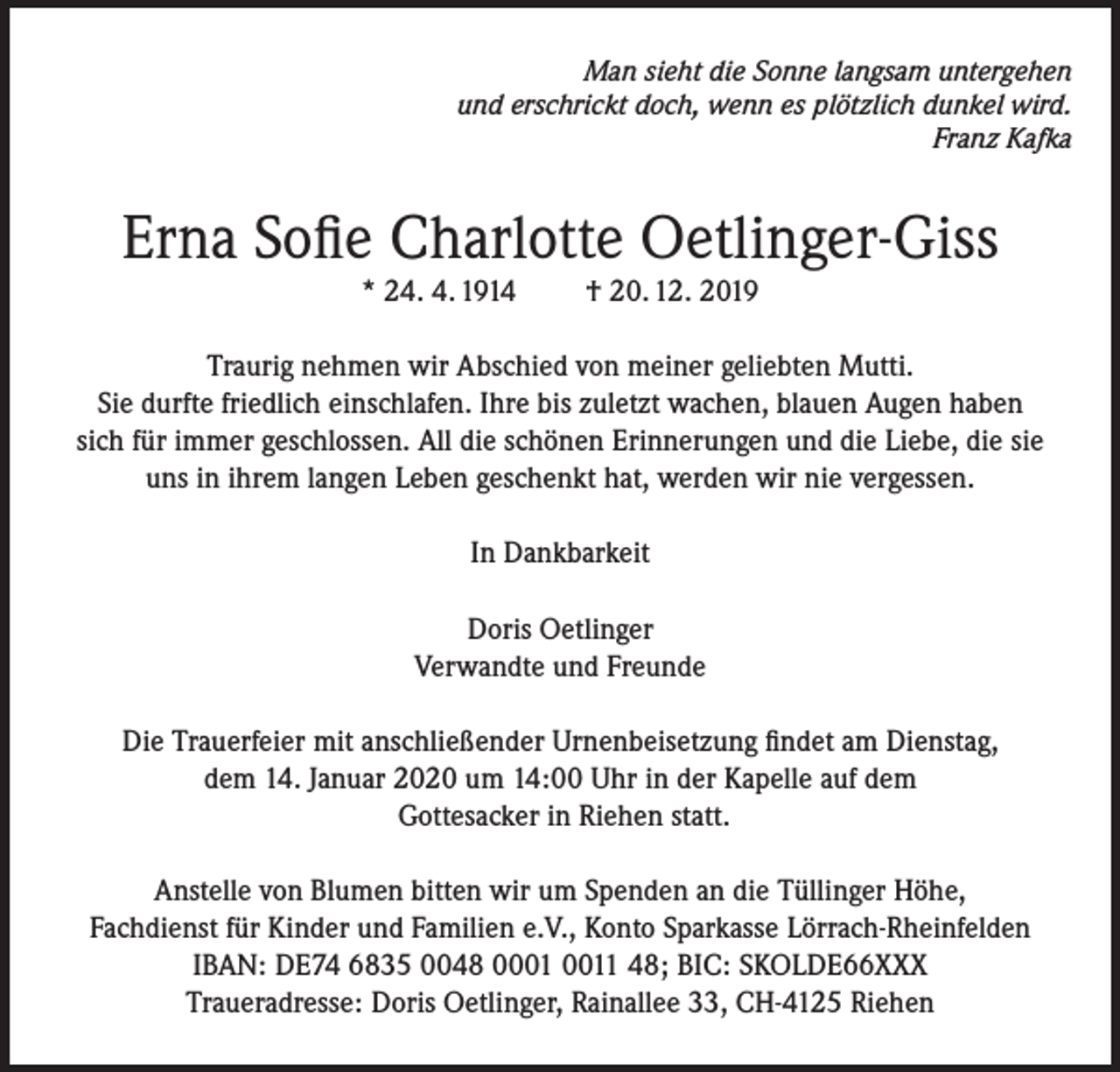<p>Man sieht die Sonne langsam untergehen<br />und erschrickt doch, wenn es plötzlich dunkel wird.<br />Franz Kafka</p><p>Erna Sofie Charlotte Oetlinger-Giss<br />* 24. 4. 1914</p><p>† 20. 12. 2019</p><p>Traurig nehmen wir Abschied von meiner geliebten Mutti.<br />Sie durfte friedlich einschlafen. Ihre bis zuletzt wachen, blauen Augen haben<br />sich für immer geschlossen. All die schönen Erinnerungen und die Liebe, die sie<br />uns in ihrem langen Leben geschenkt hat, werden wir nie vergessen.<br />In Dankbarkeit<br />Doris Oetlinger<br />Verwandte und Freunde<br />Die Trauerfeier mit anschließender Urnenbeisetzung findet am Dienstag,<br />dem 14. Januar 2020 um 14:00 Uhr in der Kapelle auf dem<br />Gottesacker in Riehen statt.<br />Anstelle von Blumen bitten wir um Spenden an die Tüllinger Höhe,<br />Fachdienst für Kinder und Familien e.V., Konto Sparkasse Lörrach-Rheinfelden<br />IBAN: DE74 6835 0048 01 48; BIC: SKOLDE66XXX<br />Traueradresse: Doris Oetlinger, Rainallee 33, CH-4125 Riehen</p>