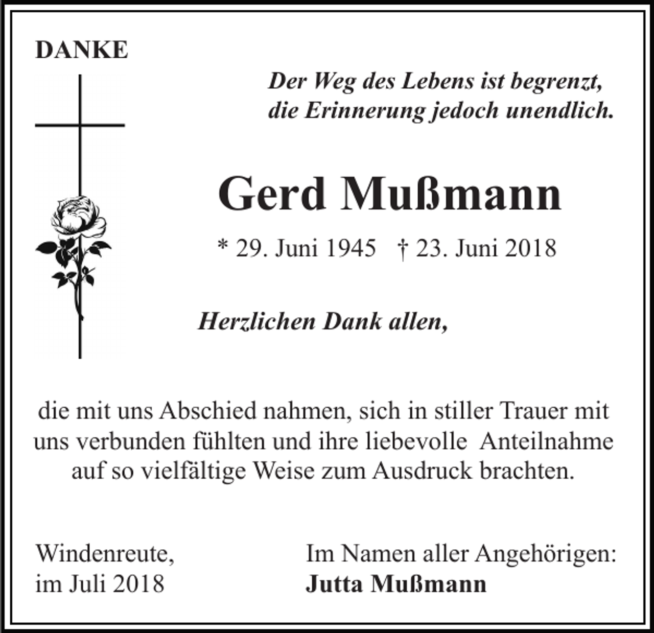 <p>DANKE<br />Der Weg des Lebens ist begrenzt,<br />die Erinnerung jedoch unendlich.</p><p>Gerd Mußmann<br />* 29. Juni 1945 † 23. Juni 2018<br />Herzlichen Dank allen,<br />die mit uns Abschied nahmen, sich in stiller Trauer mit<br />uns verbunden fühlten und ihre liebevolle Anteilnahme<br />auf so vielfältige Weise zum Ausdruck brachten.<br />Windenreute,<br />im Juli 2018</p><p>Im Namen aller Angehörigen:<br />Jutta Mußmann</p>