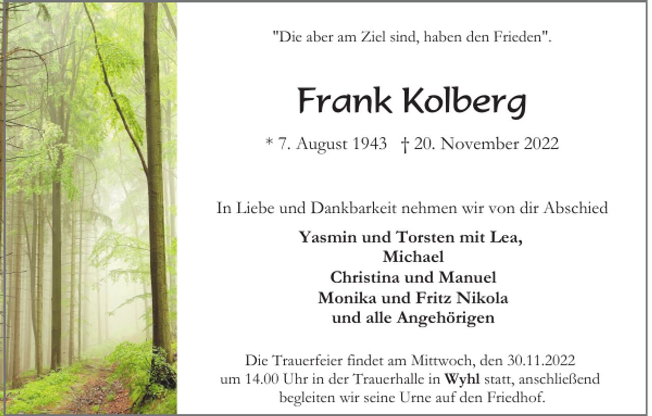 <p>"Die aber am Ziel sind, haben den Frieden".</p><p>Frank Kolberg<br />* 7. August 1943 † 20. November 2022<br />In Liebe und Dankbarkeit nehmen wir von dir Abschied<br />Yasmin und Torsten mit Lea,<br />Michael<br />Christina und Manuel<br />Monika und Fritz Nikola<br />und alle Angehörigen<br />Die Trauerfeier findet am Mittwoch, den 30.11.2022<br />um 14.00 Uhr in der Trauerhalle in Wyhl statt, anschließend<br />begleiten wir seine Urne auf den Friedhof.</p>