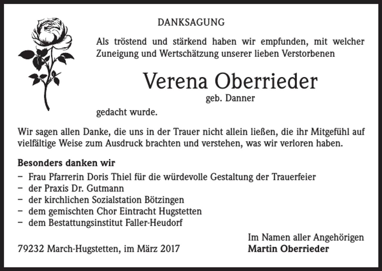 <p>DANKSAGUNG<br />Als tröstend und stärkend haben wir empfunden, mit welcher<br />Zuneigung und Wertschätzung unserer lieben Verstorbenen</p><p>Verena Oberrieder<br />geb. Danner</p><p>gedacht wurde.<br />Wir sagen allen Danke, die uns in der Trauer nicht allein ließen, die ihr Mitgefühl auf<br />vielfältige Weise zum Ausdruck brachten und verstehen, was wir verloren haben.<br />Besonders danken wir<br />– Frau Pfarrerin Doris Thiel für die würdevolle Gestaltung der Trauerfeier<br />– der Praxis Dr. Gutmann<br />– der kirchlichen Sozialstation Bötzingen<br />– dem gemischten Chor Eintracht Hugstetten<br />– dem Bestattungsinstitut Faller-Heudorf<br />Im Namen aller Angehörigen<br />79232 March-Hugstetten, im März 2017<br />Martin Oberrieder</p>