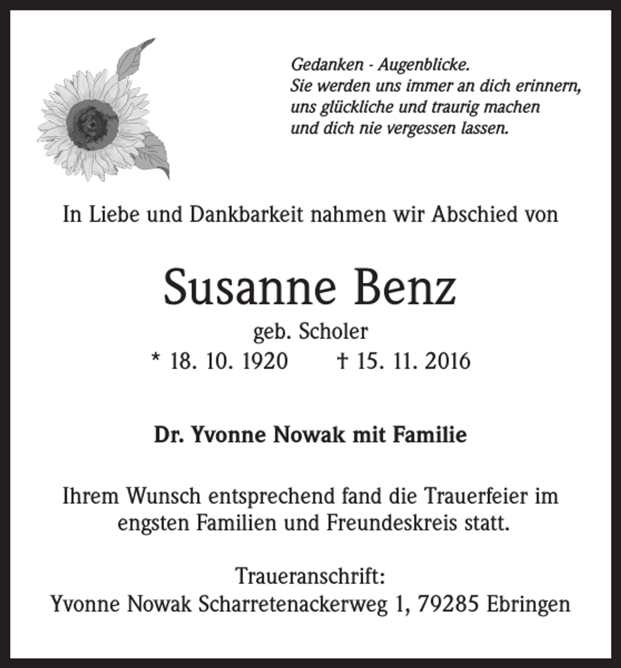 <p>Gedanken - Augenblicke.<br />Sie werden uns immer an dich erinnern,<br />uns glückliche und traurig machen<br />und dich nie vergessen lassen.</p><p>In Liebe und Dankbarkeit nahmen wir Abschied von</p><p>Susanne Benz</p><p>geb. Scholer<br />* 18. 10. 1920 † 15. 11. 2016<br />Dr. Yvonne Nowak mit Familie<br />Ihrem Wunsch entsprechend fand die Trauerfeier im<br />engsten Familien und Freundeskreis statt.<br />Traueranschrift:<br />Yvonne Nowak Scharretenackerweg 1, 79285 Ebringen</p>