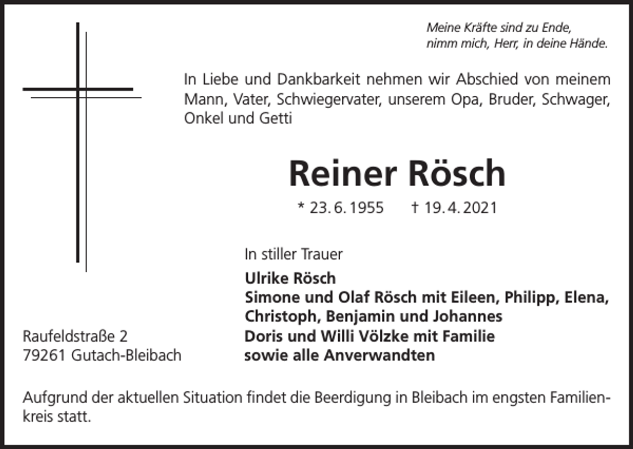 <p>Meine Kräfte sind zu Ende,<br />nimm mich, Herr, in deine Hände.</p><p>In Liebe und Dankbarkeit nehmen wir Abschied von meinem<br />Mann, Vater, Schwiegervater, unserem Opa, Bruder, Schwager,<br />Onkel und Getti</p><p>Reiner Rösch<br />* 23. 6. 1955</p><p>† 19. 4. 2021</p><p>In stiller Trauer</p><p>Raufeldstraße 2<br />79261 Gutach-Bleibach</p><p>Ulrike Rösch<br />Simone und Olaf Rösch mit Eileen, Philipp, Elena,<br />Christoph, Benjamin und Johannes<br />Doris und Willi Völzke mit Familie<br />sowie alle Anverwandten</p><p>Aufgrund der aktuellen Situation findet die Beerdigung in Bleibach im engsten Familienkreis statt.</p>