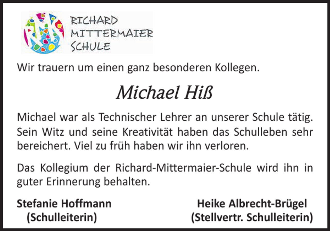<p>Wir trauern um einen ganz besonderen Kollegen.</p><p>Michael Hiß<br />Michael war als Technischer Lehrer an unserer Schule tätig.<br />Sein Witz und seine Kreativität haben das Schulleben sehr<br />bereichert. Viel zu früh haben wir ihn verloren.<br />Das Kollegium der Richard-Mittermaier-Schule wird ihn in<br />guter Erinnerung behalten.<br />S tefanie Hoffmann<br />(Schulleiterin)</p><p>Heike Albrecht-Brügel<br />(Stellvertr. Schulleiterin)</p>
