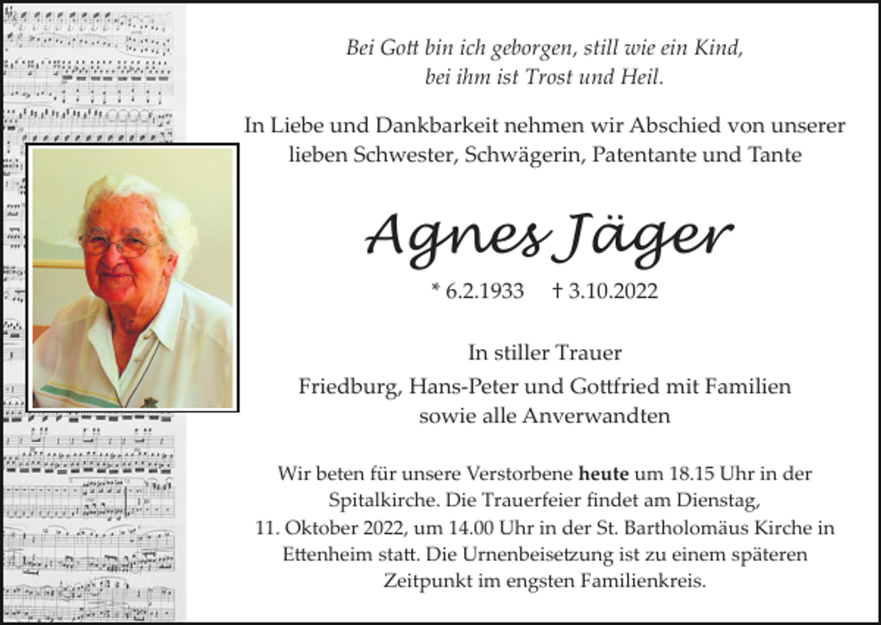 <p>Bei Gott bin ich geborgen, still wie ein Kind,<br />bei ihm ist Trost und Heil.<br />In Liebe und Dankbarkeit nehmen wir Abschied von unserer<br />lieben Schwester, Schwägerin, Patentante und Tante</p><p>Agnes Jäger<br />* 6.2.1933</p><p>† 3.10.2022</p><p>In stiller Trauer<br />Friedburg, Hans­Peter und Gottfried mit Familien<br />sowie alle Anverwandten<br />Wir beten für unsere Verstorbene heute um 18.15 Uhr in der<br />Spitalkirche. Die Trauerfeier ﬁndet am Dienstag,<br />11. Oktober 2022, um 14.00 Uhr in der St. Bartholomäus Kirche in<br />Ettenheim statt. Die Urnenbeisetzung ist zu einem späteren<br />Zeitpunkt im engsten Familienkreis.</p>