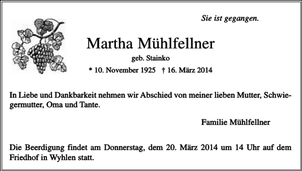 <p>Sie ist gegangen.</p><p>Martha Mühlfellner<br />geb. Stainko<br />* 10. November 1925 † 16. März 2014</p><p>In Liebe und Dankbarkeit nehmen wir Abschied von meiner lieben Mutter, Schwiegermutter, Oma und Tante.<br />Familie Mühlfellner<br />Die Beerdigung findet am Donnerstag, dem 20. März 2014 um 14 Uhr auf dem<br />Friedhof in Wyhlen statt.</p>