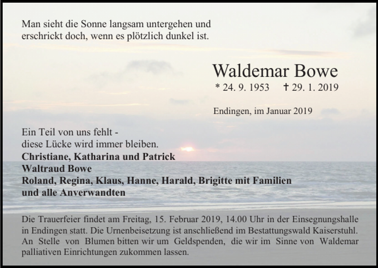<p>Man sieht die Sonne langsam untergehen und<br />erschrickt doch, wenn es plötzlich dunkel ist.</p><p>Waldemar Bowe<br />* 24. 9. 1953</p><p> 29. 1. 2019</p><p>Endingen, im Januar 2019</p><p>Ein Teil von uns fehlt diese Lücke wird immer bleiben.<br />Christiane, Katharina und Patrick<br />Waltraud Bowe<br />Roland, Regina, Klaus, Hanne, Harald, Brigitte mit Familien<br />und alle Anverwandten<br />Die Trauerfeier findet am Freitag, 15. Februar 2019, 14.00 Uhr in der Einsegnungshalle<br />in Endingen statt. Die Urnenbeisetzung ist anschließend im Bestattungswald Kaiserstuhl.<br />An Stelle von Blumen bitten wir um Geldspenden, die wir im Sinne von Waldemar<br />palliativen Einrichtungen zukommen lassen.</p>