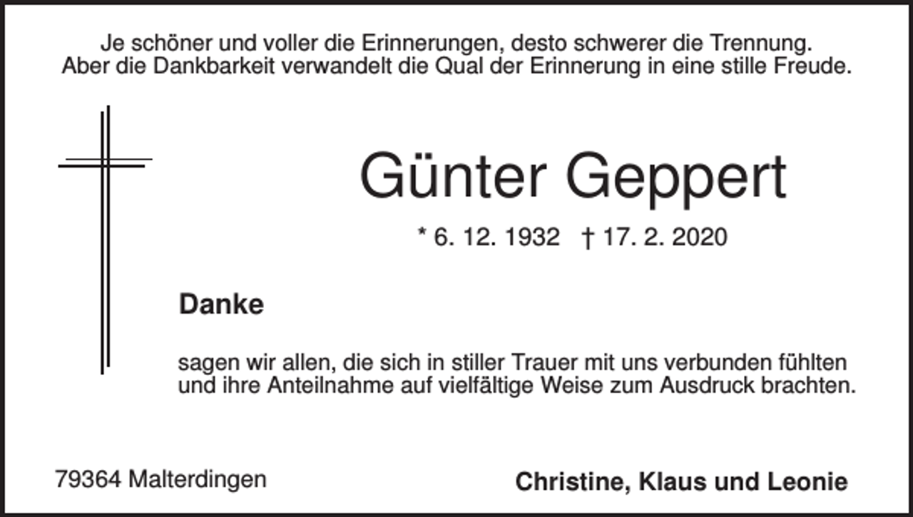 <p>Je schöner und voller die Erinnerungen, desto schwerer die Trennung.<br />Aber die Dankbarkeit verwandelt die Qual der Erinnerung in eine stille Freude.</p><p>Günter Geppert<br />* 6. 12. 1932 † 17. 2. 2020</p><p>Danke<br />sagen wir allen, die sich in stiller Trauer mit uns verbunden fühlten<br />und ihre Anteilnahme auf vielfältige Weise zum Ausdruck brachten.</p><p>79364 Malterdingen</p><p>Christine, Klaus und Leonie</p>