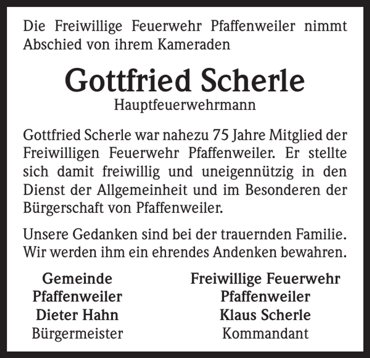 <p>Die Freiwillige Feuerwehr Pfaffenweiler nimmt<br />Abschied von ihrem Kameraden</p><p>Gottfried Scherle<br />Hauptfeuerwehrmann</p><p>Gottfried Scherle war nahezu 75 Jahre Mitglied der<br />Freiwilligen Feuerwehr Pfaffenweiler. Er stellte<br />sich damit freiwillig und uneigennützig in den<br />Dienst der Allgemeinheit und im Besonderen der<br />Bürgerschaft von Pfaffenweiler.<br />Unsere Gedanken sind bei der trauernden Familie.<br />Wir werden ihm ein ehrendes Andenken bewahren.<br />Gemeinde<br />Pfaffenweiler<br />Dieter Hahn<br />Bürgermeister</p><p>Freiwillige Feuerwehr<br />Pfaffenweiler<br />Klaus Scherle<br />Kommandant</p>