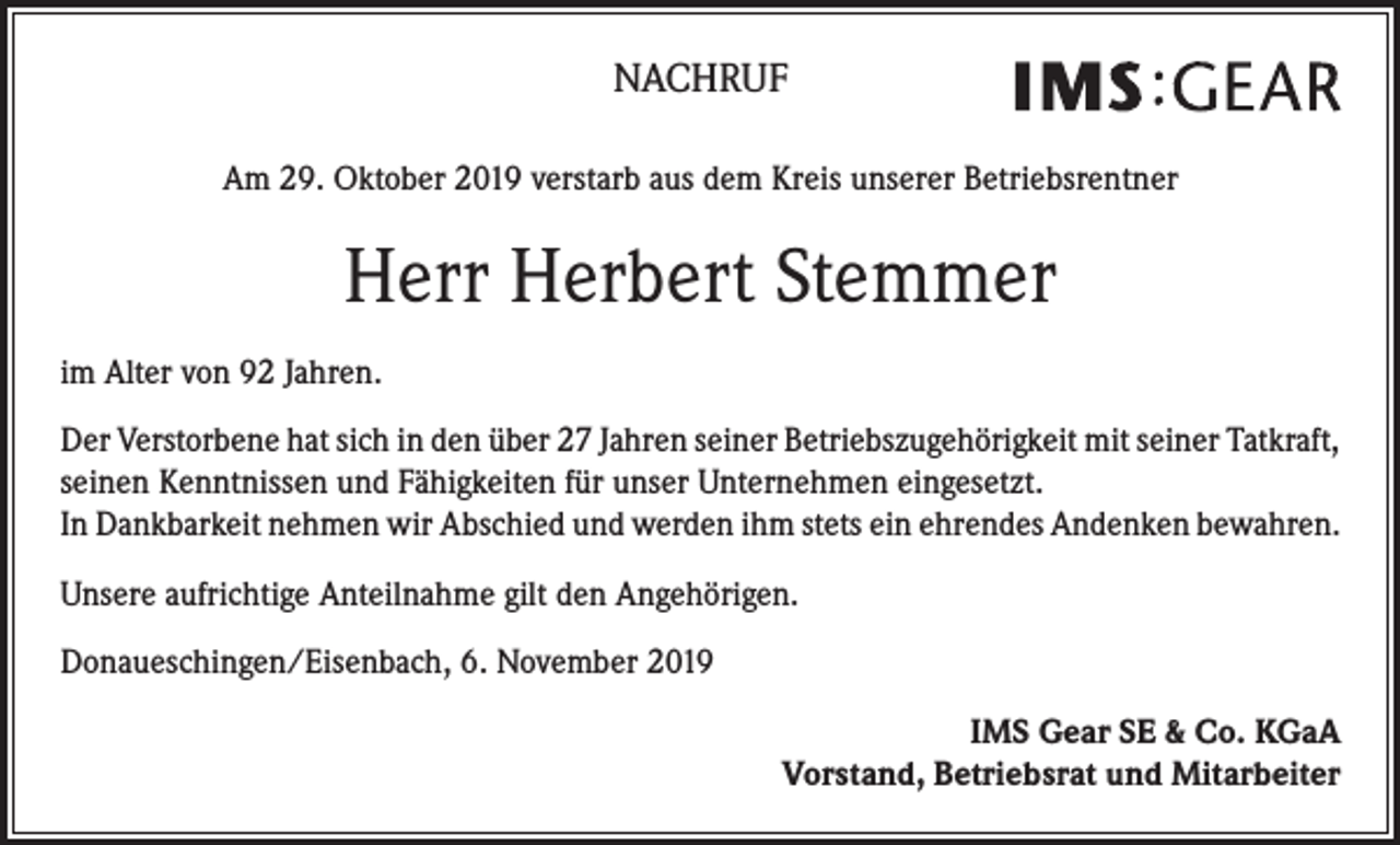 <p>NACHRUF<br />Am 29. Oktober 2019 verstarb aus dem Kreis unserer Betriebsrentner</p><p>Herr Herbert Stemmer<br />im Alter von 92 Jahren.<br />Der Verstorbene hat sich in den über 27 Jahren seiner Betriebszugehörigkeit mit seiner Tatkraft,<br />seinen Kenntnissen und Fähigkeiten für unser Unternehmen eingesetzt.<br />In Dankbarkeit nehmen wir Abschied und werden ihm stets ein ehrendes Andenken bewahren.<br />Unsere aufrichtige Anteilnahme gilt den Angehörigen.<br />Donaueschingen/Eisenbach, 6. November 2019<br />IMS Gear SE &amp; Co. KGaA<br />Vorstand, Betriebsrat und Mitarbeiter</p>