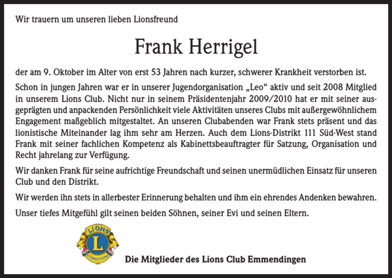 <p>Wir trauern um unseren lieben Lionsfreund</p><p>Frank Herrigel<br />der am 9. Oktober im Alter von erst 53 Jahren nach kurzer, schwerer Krankheit verstorben ist.<br />Schon in jungen Jahren war er in unserer Jugendorganisation „Leo“ aktiv und seit 2008 Mitglied<br />in unserem Lions Club. Nicht nur in seinem Präsidentenjahr 2009/2010 hat er mit seiner ausgeprägten und anpackenden Persönlichkeit viele Aktivitäten unseres Clubs mit außergewöhnlichem<br />Engagement maßgeblich mitgestaltet. An unseren Clubabenden war Frank stets präsent und das<br />lionistische Miteinander lag ihm sehr am Herzen. Auch dem Lions-Distrikt 111 Süd-West stand<br />Frank mit seiner fachlichen Kompetenz als Kabinettsbeauftragter für Satzung, Organisation und<br />Recht jahrelang zur Verfügung.<br />Wir danken Frank für seine aufrichtige Freundschaft und seinen unermüdlichen Einsatz für unseren<br />Club und den Distrikt.<br />Wir werden ihn stets in allerbester Erinnerung behalten und ihm ein ehrendes Andenken bewahren.<br />Unser tiefes Mitgefühl gilt seinen beiden Söhnen, seiner Evi und seinen Eltern.</p><p>Die Mitglieder des Lions Club Emmendingen</p>