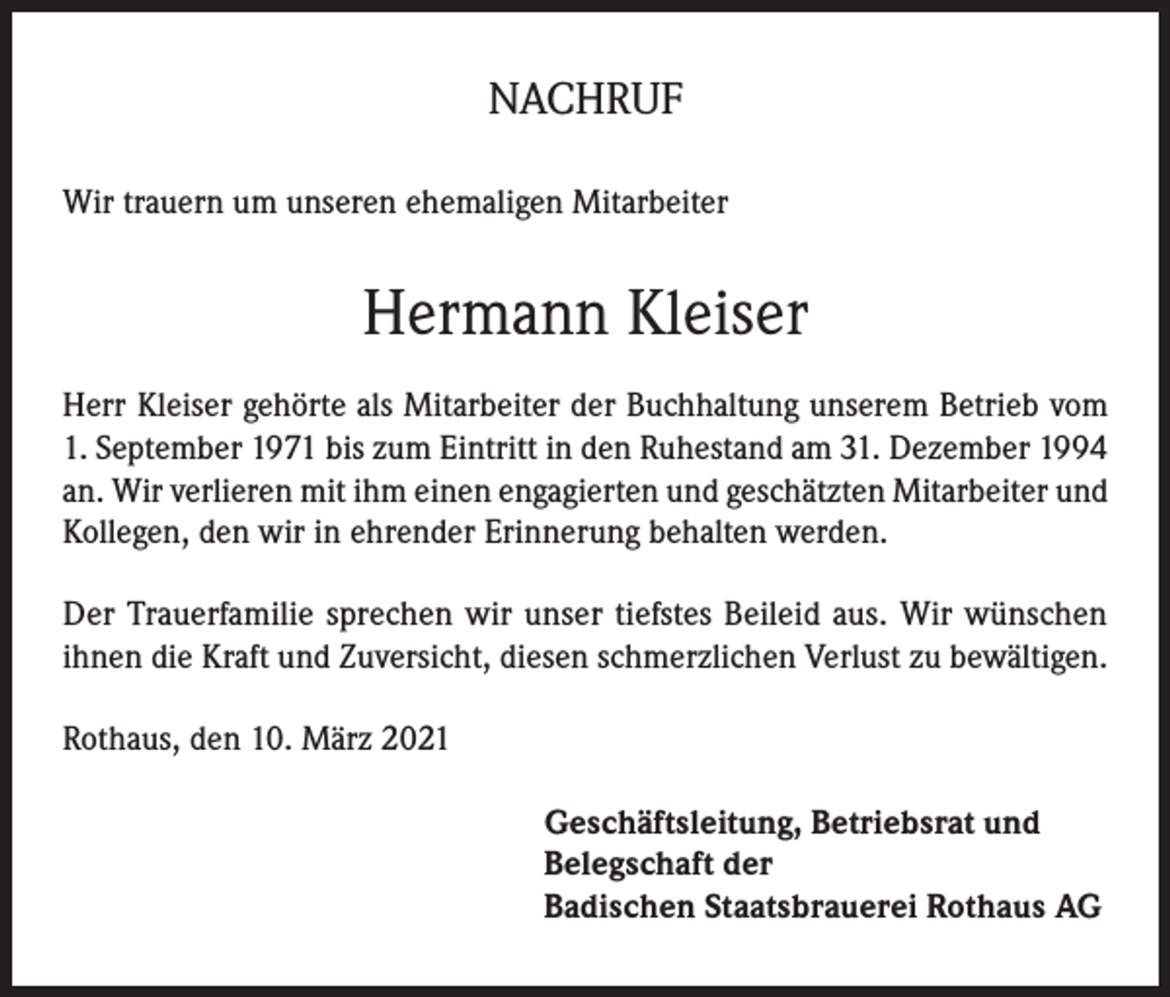 <p>NACHRUF<br />Wir trauern um unseren ehemaligen Mitarbeiter</p><p>Hermann Kleiser<br />Herr Kleiser gehörte als Mitarbeiter der Buchhaltung unserem Betrieb vom<br />1. September 1971 bis zum Eintritt in den Ruhestand am 31. Dezember 1994<br />an. Wir verlieren mit ihm einen engagierten und geschätzten Mitarbeiter und<br />Kollegen, den wir in ehrender Erinnerung behalten werden.<br />Der Trauerfamilie sprechen wir unser tiefstes Beileid aus. Wir wünschen<br />ihnen die Kraft und Zuversicht, diesen schmerzlichen Verlust zu bewältigen.<br />Rothaus, den 10. März 2021<br />Geschäftsleitung, Betriebsrat und<br />Belegschaft der<br />Badischen Staatsbrauerei Rothaus AG</p>