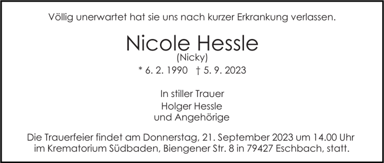<p>Völlig unerwartet hat sie uns nach kurzer Erkrankung verlassen.</p><p>Nicole<br />Hessle<br />(Nicky)<br />* 6. 2. 1990 † 5. 9. 2023<br />In stiller Trauer<br />Holger Hessle<br />und Angehörige<br />Die Trauerfeier findet am Donnerstag, 21. September 2023 um 14.00 Uhr<br />im Krematorium Südbaden, Biengener Str. 8 in 79427 Eschbach, statt.</p>
