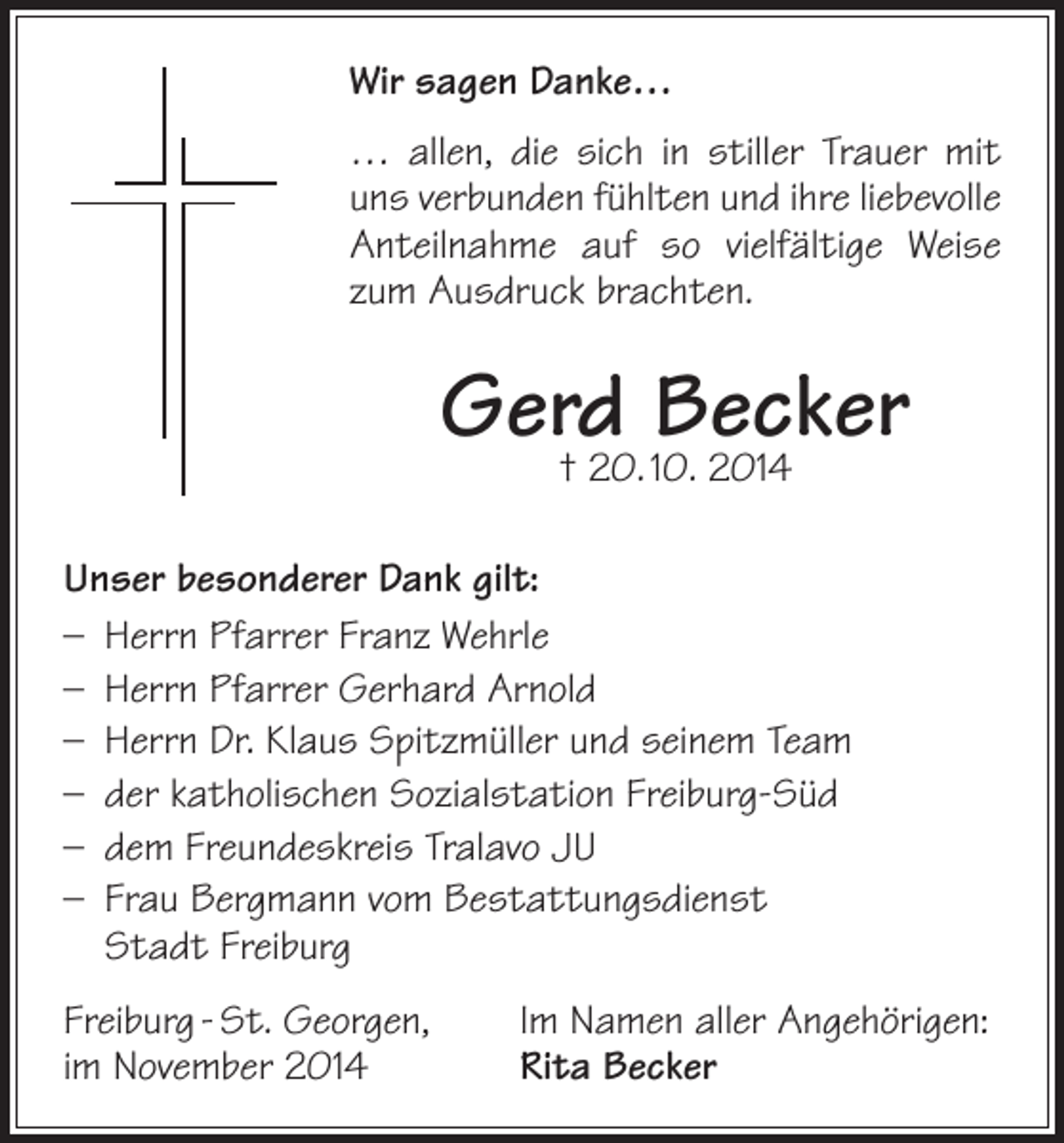 <p>Wir sagen Danke…<br />… allen, die sich in stiller Trauer mit<br />uns verbunden fühlten und ihre liebevolle<br />Anteilnahme auf so vielfältige Weise<br />zum Ausdruck brachten.</p><p>Gerd<br />Becker<br />† 20. 10. 2014<br />Unser besonderer Dank gilt:<br />– Herrn Pfarrer Franz Wehrle<br />– Herrn Pfarrer Gerhard Arnold<br />– Herrn Dr. Klaus Spitzmüller und seinem Team<br />– der katholischen Sozialstation Freiburg-Süd<br />– dem Freundeskreis Tralavo JU<br />– Frau Bergmann vom Bestattungsdienst<br />Stadt Freiburg<br />Freiburg - St. Georgen,<br />im November 2014</p><p>Im Namen aller Angehörigen:<br />Rita Becker</p>