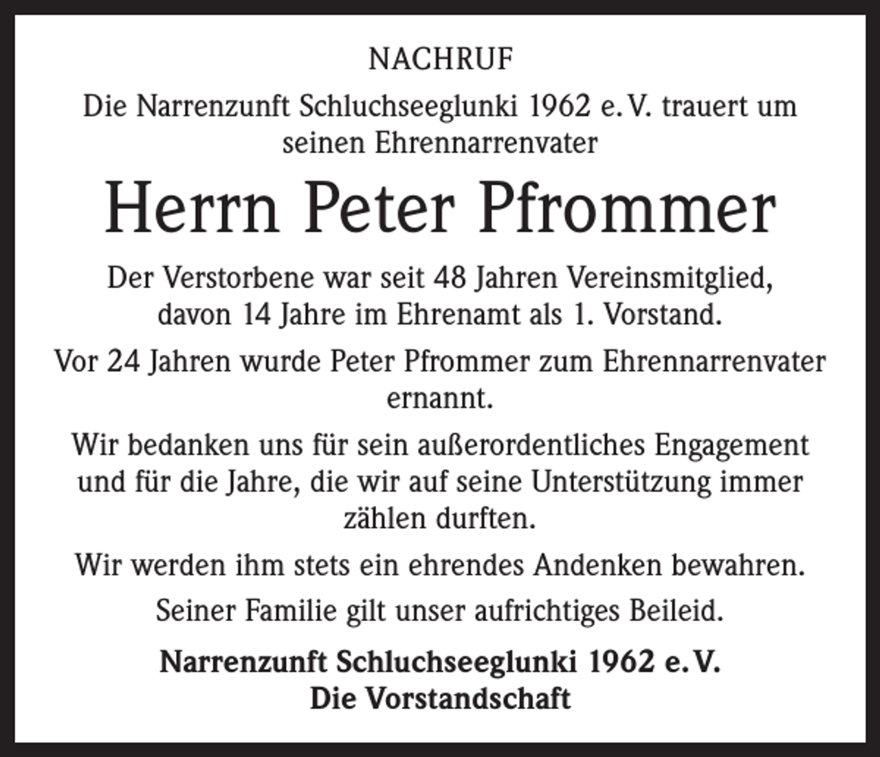 <p>NACHRUF<br />Die Narrenzunft Schluchseeglunki 1962 e. V. trauert um<br />seinen Ehrennarrenvater</p><p>Herrn Peter Pfrommer<br />Der Verstorbene war seit 48 Jahren Vereinsmitglied,<br />davon 14 Jahre im Ehrenamt als 1. Vorstand.<br />Vor 24 Jahren wurde Peter Pfrommer zum Ehrennarrenvater<br />ernannt.<br />Wir bedanken uns für sein außerordentliches Engagement<br />und für die Jahre, die wir auf seine Unterstützung immer<br />zählen durften.<br />Wir werden ihm stets ein ehrendes Andenken bewahren.<br />Seiner Familie gilt unser aufrichtiges Beileid.<br />Narrenzunft Schluchseeglunki 1962 e. V.<br />Die Vorstandschaft</p>