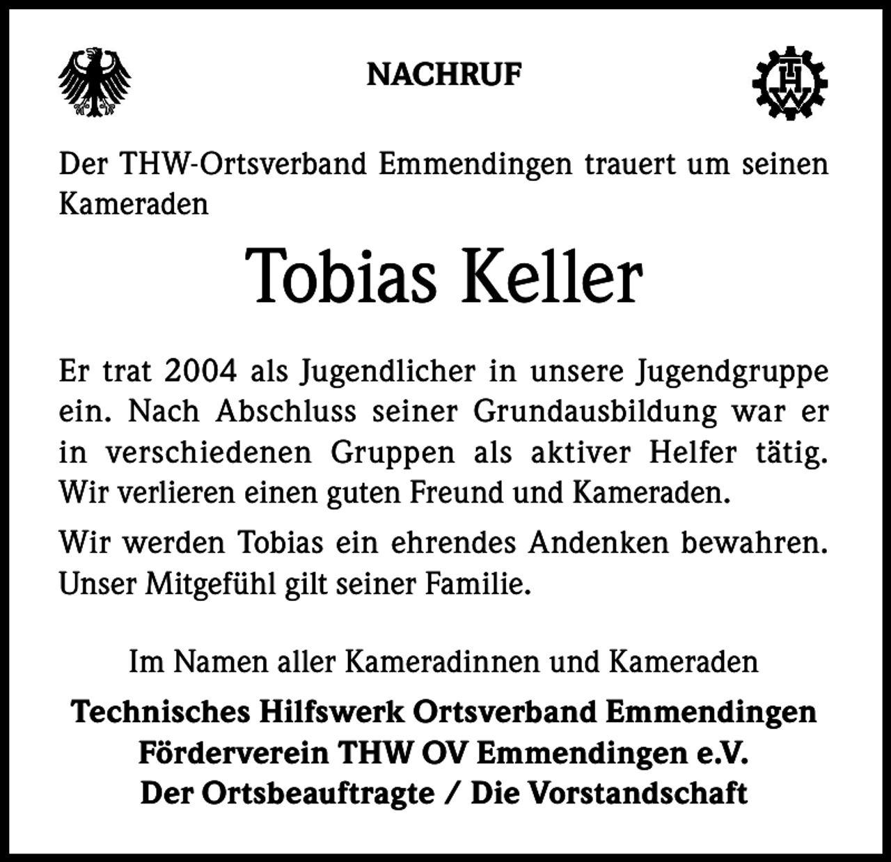 <p>NACHRUF<br />Der THW-Ortsverband Emmendingen trauert um seinen<br />Kameraden</p><p>Tobias Keller<br />Er trat 2004 als Jugendlicher in unsere Jugendgruppe<br />ein. Nach Abschluss seiner Grundausbildung war er<br />in verschiedenen Gruppen als aktiver Helfer tätig.<br />Wir verlieren einen guten Freund und Kameraden.<br />Wir werden Tobias ein ehrendes Andenken bewahren.<br />Unser Mitgefühl gilt seiner Familie.<br />Im Namen aller Kameradinnen und Kameraden<br />Technisches Hilfswerk Ortsverband Emmendingen<br />Förderverein THW OV Emmendingen e.V.<br />Der Ortsbeauftragte / Die Vorstandschaft</p>