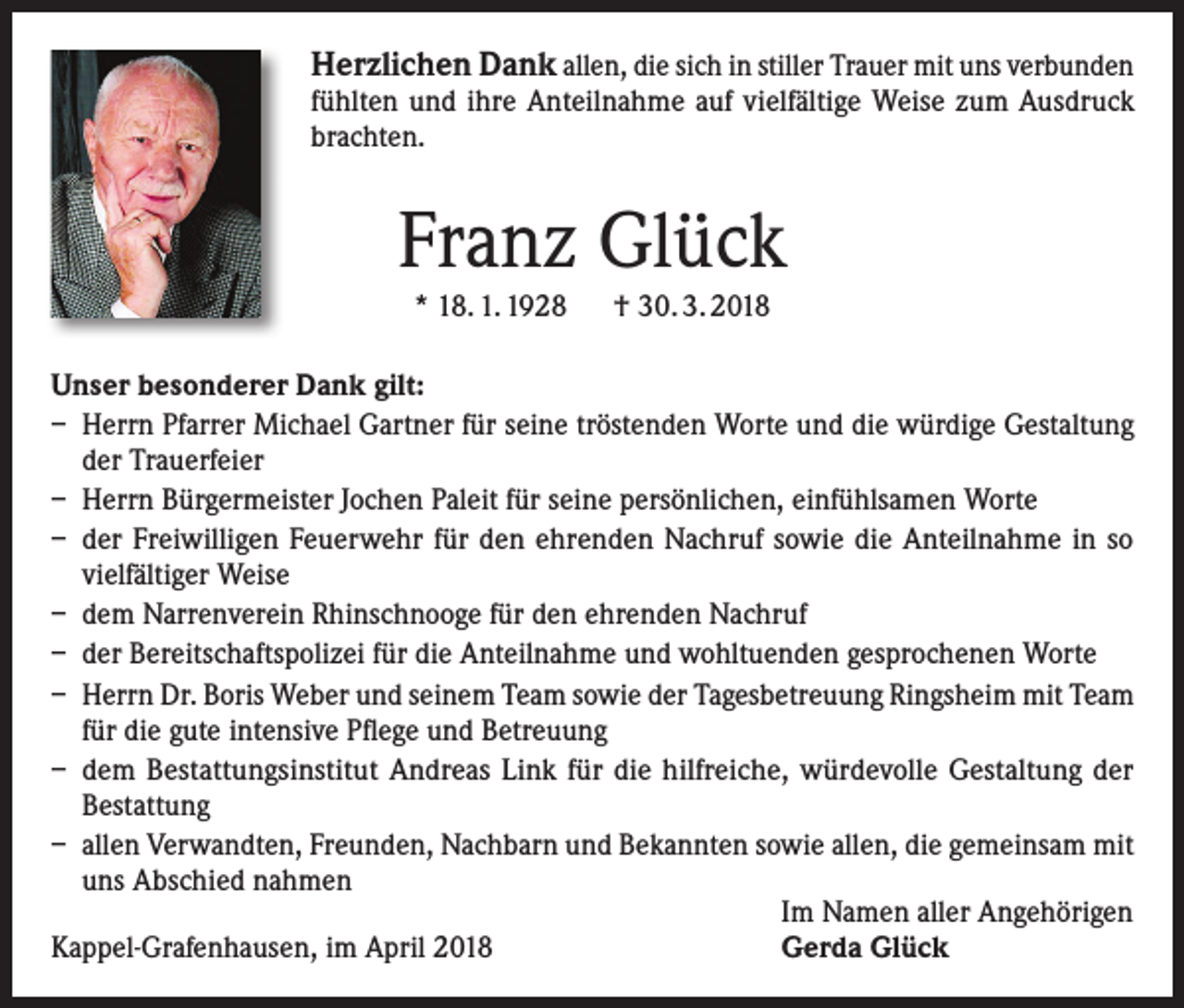 <p>Herzlichen Dank allen, die sich in stiller Trauer mit uns verbunden</p><p>fühlten und ihre Anteilnahme auf vielfältige Weise zum Ausdruck<br />brachten.</p><p>Franz Glück<br />* 18. 1. 1928 † 30. 3. 2018</p><p>Unser besonderer Dank gilt:<br />– Herrn Pfarrer Michael Gartner für seine tröstenden Worte und die würdige Gestaltung<br />der Trauerfeier<br />– Herrn Bürgermeister Jochen Paleit für seine persönlichen, einfühlsamen Worte<br />– der Freiwilligen Feuerwehr für den ehrenden Nachruf sowie die Anteilnahme in so<br />vielfältiger Weise<br />– dem Narrenverein Rhinschnooge für den ehrenden Nachruf<br />– der Bereitschaftspolizei für die Anteilnahme und wohltuenden gesprochenen Worte<br />– Herrn Dr. Boris Weber und seinem Team sowie der Tagesbetreuung Ringsheim mit Team<br />für die gute intensive Pflege und Betreuung<br />– dem Bestattungsinstitut Andreas Link für die hilfreiche, würdevolle Gestaltung der<br />Bestattung<br />– allen Verwandten, Freunden, Nachbarn und Bekannten sowie allen, die gemeinsam mit<br />uns Abschied nahmen</p><p>Im Namen aller Angehörigen<br />Kappel-Grafenhausen, im April 2018<br />Gerda Glück</p>
