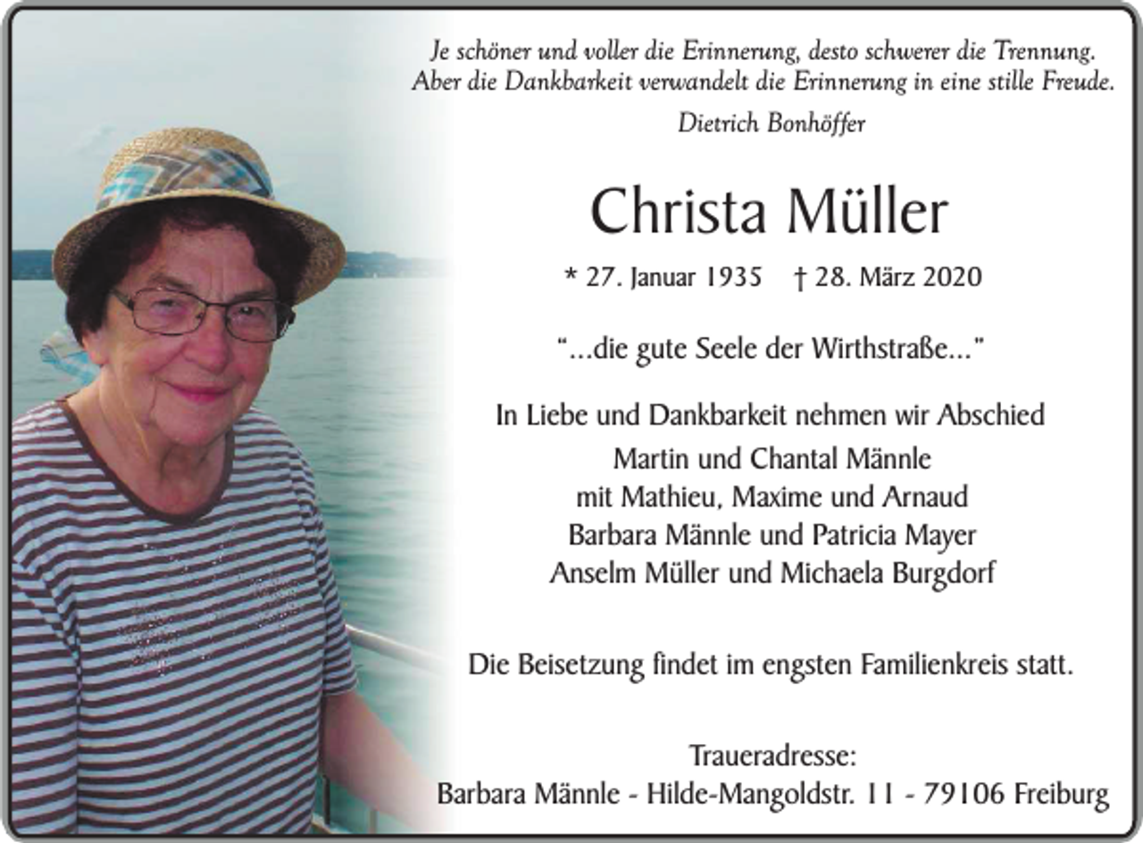 <p>Je schöner und voller die Erinnerung, desto schwerer die Trennung.<br />Aber die Dankbarkeit verwandelt die Erinnerung in eine stille Freude.<br />Dietrich Bonhöffer</p><p>Christa Müller</p><p>* 27. Januar 1935</p><p>† 28. März 2020</p><p>“...die gute Seele der Wirthstraße...”<br />In Liebe und Dankbarkeit nehmen wir Abschied<br />Martin und Chantal Männle<br />mit Mathieu, Maxime und Arnaud<br />Barbara Männle und Patricia Mayer<br />Anselm Müller und Michaela Burgdorf<br />Die Beisetzung findet im engsten Familienkreis statt.<br />Traueradresse:<br />Barbara Männle - Hilde-Mangoldstr. 11 - 79106 Freiburg</p>