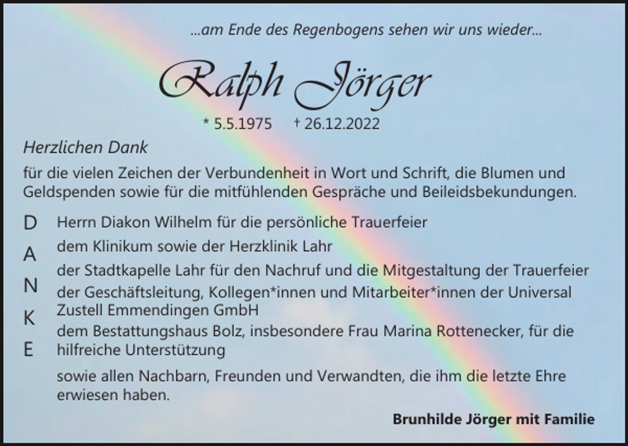 <p>...am Ende des Regenbogens sehen wir uns wieder...</p><p>Ralph Jörger<br />* 5.5.1975</p><p>† 26.12.2022</p><p>Herzlichen Dank<br />für die vielen Zeichen der Verbundenheit in Wort und Schrift, die Blumen und<br />Geldspenden sowie für die mitfühlenden Gespräche und Beileidsbekundungen.</p><p>D</p><p>Herrn Diakon Wilhelm für die persönliche Trauerfeier</p><p>A</p><p>dem Klinikum sowie der Herzklinik Lahr</p><p>N<br />K<br />E</p><p>der Stadtkapelle Lahr für den Nachruf und die Mitgestaltung der Trauerfeier<br />der Geschäftsleitung, Kollegen*innen und Mitarbeiter*innen der Universal<br />Zustell Emmendingen GmbH<br />dem Bestattungshaus Bolz, insbesondere Frau Marina Rottenecker, für die<br />hilfreiche Unterstützung<br />sowie allen Nachbarn, Freunden und Verwandten, die ihm die letzte Ehre<br />erwiesen haben.<br />Brunhilde Jörger mit Familie</p>