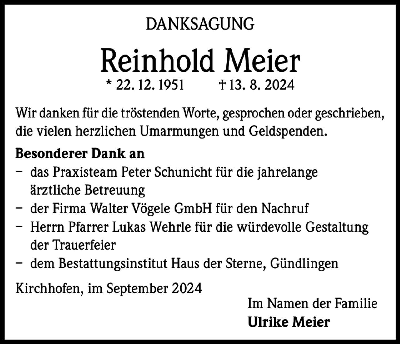<p>DANKSAGUNG</p><p>Reinhold Meier<br />* 22. 12. 1951</p><p>† 13. 8. 2024</p><p>Wir danken für die tröstenden Worte, gesprochen oder geschrieben,<br />die vielen herzlichen Umarmungen und Geldspenden.<br />Besonderer Dank an<br />– das Praxisteam Peter Schunicht für die jahrelange<br />ärztliche Betreuung<br />– der Firma Walter Vögele GmbH für den Nachruf<br />– Herrn Pfarrer Lukas Wehrle für die würdevolle Gestaltung<br />der Trauerfeier<br />– dem Bestattungsinstitut Haus der Sterne, Gündlingen<br />Kirchhofen, im September 2024</p><p>Im Namen der Familie<br />Ulrike Meier</p>