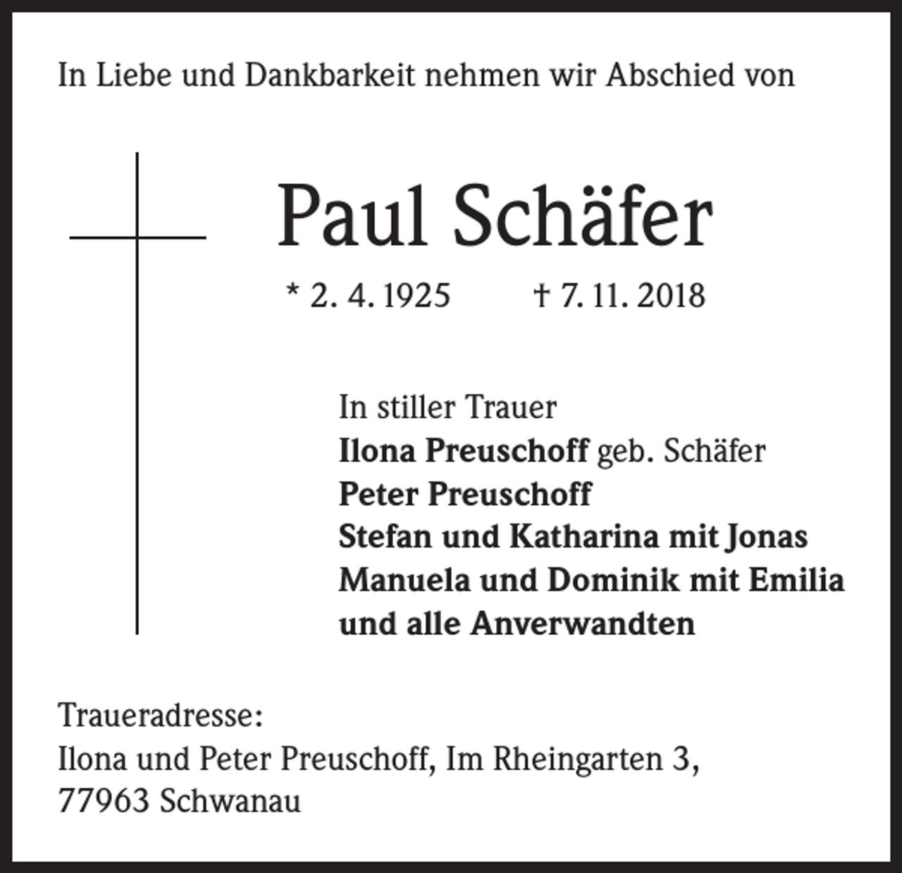 <p>In Liebe und Dankbarkeit nehmen wir Abschied von</p><p>Paul Schäfer<br />* 2. 4. 1925</p><p>† 7. 11. 2018</p><p>In stiller Trauer<br />Ilona Preuschoff geb. Schäfer<br />Peter Preuschoff<br />Stefan und Katharina mit Jonas<br />Manuela und Dominik mit Emilia<br />und alle Anverwandten<br />Traueradresse:<br />Ilona und Peter Preuschoff, Im Rheingarten 3,<br />77963 Schwanau</p>