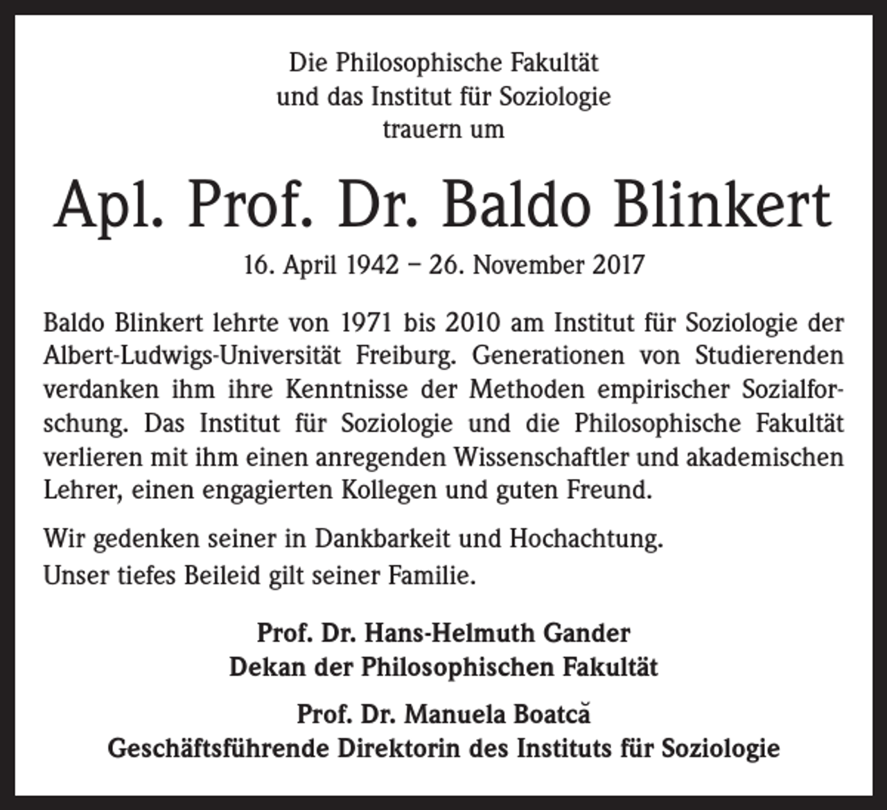 <p>Die Philosophische Fakultät<br />und das Institut für Soziologie<br />trauern um</p><p>Apl. Prof. Dr. Baldo Blinkert<br />16. April 1942 – 26. November 2017<br />Baldo Blinkert lehrte von 1971 bis 2010 am Institut für Soziologie der<br />Albert-Ludwigs-Universität Freiburg. Generationen von Studierenden<br />verdanken ihm ihre Kenntnisse der Methoden empirischer Sozialforschung. Das Institut für Soziologie und die Philosophische Fakultät<br />verlieren mit ihm einen anregenden Wissenschaftler und akademischen<br />Lehrer, einen engagierten Kollegen und guten Freund.<br />Wir gedenken seiner in Dankbarkeit und Hochachtung.<br />Unser tiefes Beileid gilt seiner Familie.<br />Prof. Dr. Hans-Helmuth Gander<br />Dekan der Philosophischen Fakultät<br />Prof. Dr. Manuela Boatca˘<br />Geschäftsführende Direktorin des Instituts für Soziologie</p>