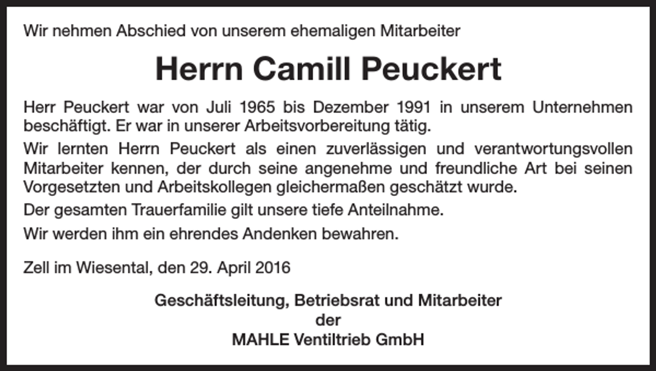 <p>Wir nehmen Abschied von unserem ehemaligen Mitarbeiter</p><p>Herrn Camill Peuckert<br />Herr Peuckert war von Juli 1965 bis Dezember 1991 in unserem Unter­nehmen<br />beschäftigt. Er war in unserer Arbeitsvorbereitung tätig.<br />Wir lernten Herrn Peuckert als einen zuverlässigen und verantwortungsvollen<br />­Mitarbeiter kennen, der durch seine angenehme und freundliche Art bei seinen<br />­Vorgesetzten und Arbeitskollegen gleichermaßen geschätzt wurde.<br />Der gesamten Trauerfamilie gilt unsere tiefe Anteilnahme.<br />Wir werden ihm ein ehrendes Andenken bewahren.<br />Zell im Wiesental, den 29. April 2016<br />Geschäftsleitung, Betriebsrat und Mitarbeiter<br />der<br />MAHLE Ventiltrieb GmbH</p>