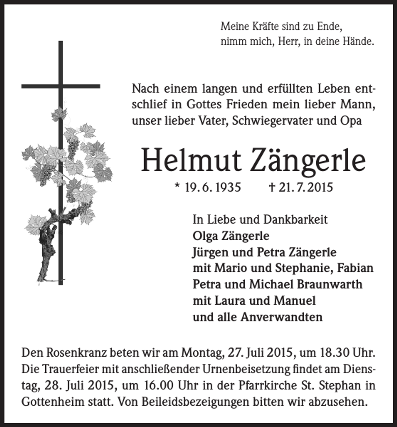 <p>Meine Kräfte sind zu Ende,<br />nimm mich, Herr, in deine Hände.</p><p>Nach einem langen und erfüllten Leben entschlief in Gottes Frieden mein lieber Mann,<br />unser lieber Vater, Schwiegervater und Opa</p><p>Helmut Zängerle<br />* 19. 6. 1935</p><p>† 21. 7. 2015</p><p>In Liebe und Dankbarkeit<br />Olga Zängerle<br />Jürgen und Petra Zängerle<br />mit Mario und Stephanie, Fabian<br />Petra und Michael Braunwarth<br />mit Laura und Manuel<br />und alle Anverwandten<br />Den Rosenkranz beten wir am Montag, 27. Juli 2015, um 18.30 Uhr.<br />Die Trauerfeier mit anschließender Urnenbeisetzung findet am Dienstag, 28. Juli 2015, um 16.00 Uhr in der Pfarrkirche St. Stephan in<br />Gottenheim statt. Von Beileidsbezeigungen bitten wir abzusehen.</p>