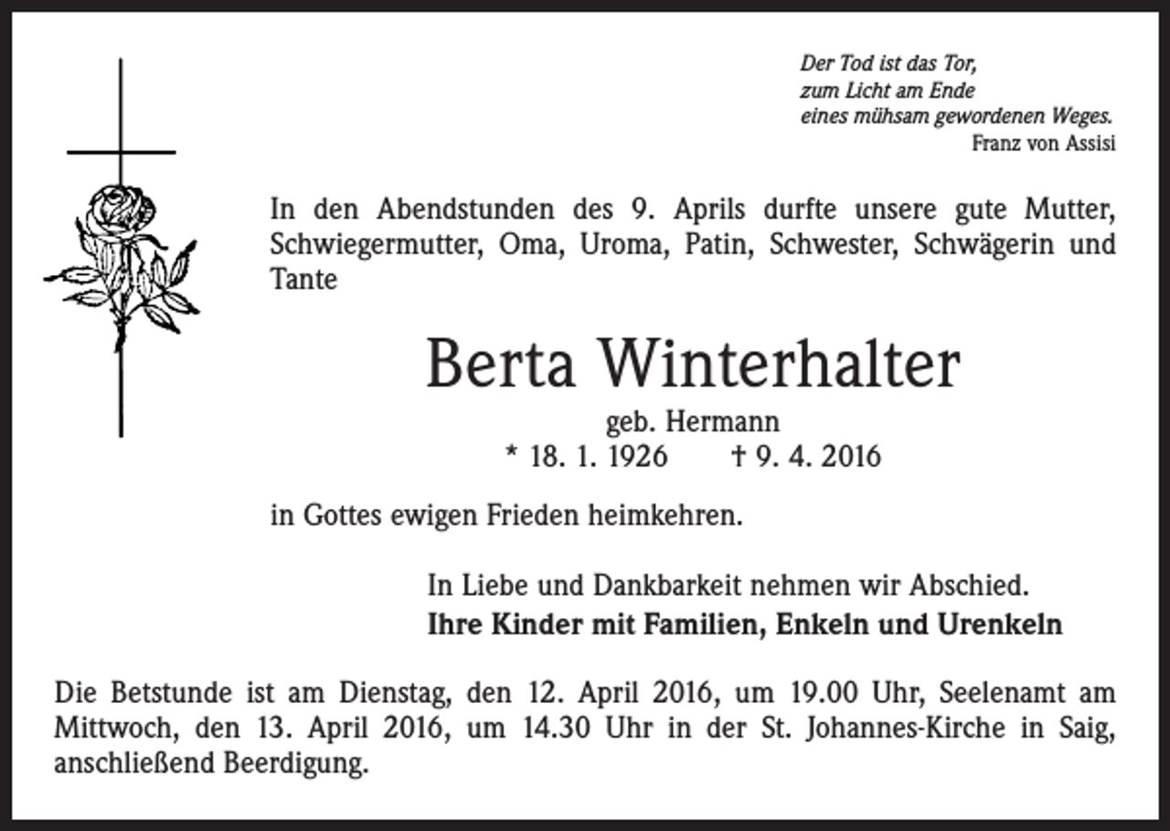 <p>Der Tod ist das Tor,<br />zum Licht am Ende<br />eines mühsam gewordenen Weges.</p><p>Franz von Assisi</p><p>In den Abendstunden des 9. Aprils durfte unsere gute Mutter,<br />Schwiegermutter, Oma, Uroma, Patin, Schwester, Schwägerin und<br />Tante</p><p>Berta Winterhalter<br />geb. Hermann<br />* 18. 1. 1926 † 9. 4. 2016</p><p>in Gottes ewigen Frieden heimkehren.<br />In Liebe und Dankbarkeit nehmen wir Abschied.<br />Ihre Kinder mit Familien, Enkeln und Urenkeln<br />Die Betstunde ist am Dienstag, den 12. April 2016, um 19.00 Uhr, Seelenamt am<br />Mittwoch, den 13. April 2016, um 14.30 Uhr in der St. Johannes-Kirche in Saig,<br />anschließend Beerdigung.</p>