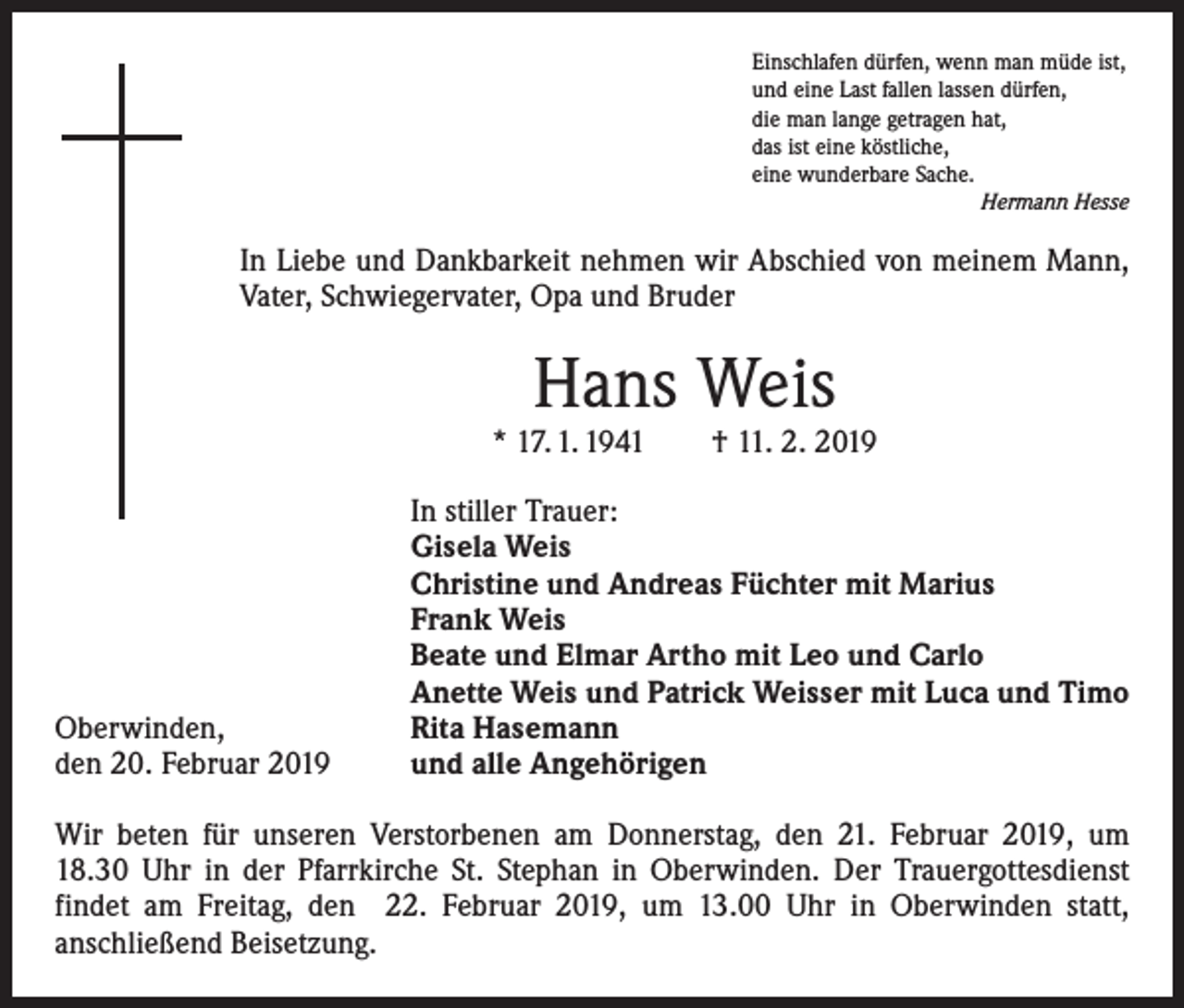 <p>Einschlafen dürfen, wenn man müde ist,<br />und eine Last fallen lassen dürfen,<br />die man lange getragen hat,<br />das ist eine köstliche,<br />eine wunderbare Sache.</p><p>Hermann Hesse</p><p>In Liebe und Dankbarkeit nehmen wir Abschied von meinem Mann,<br />Vater, Schwiegervater, Opa und Bruder</p><p>Hans Weis</p><p>* 17. 1. 1941 † 11. 2. 2019</p><p>Oberwinden,<br />den 20. Februar 2019</p><p>In stiller Trauer:<br />Gisela Weis<br />Christine und Andreas Füchter mit Marius<br />Frank Weis<br />Beate und Elmar Artho mit Leo und Carlo<br />Anette Weis und Patrick Weisser mit Luca und Timo<br />Rita Hasemann<br />und alle Angehörigen</p><p>Wir beten für unseren Verstorbenen am Donnerstag, den 21. Februar 2019, um<br />18.30 Uhr in der Pfarrkirche St. Stephan in Oberwinden. Der Trauergottesdienst<br />­findet am Freitag, den 22. Februar 2019, um 13.00 Uhr in Oberwinden statt,<br />­anschließend Beisetzung.</p>