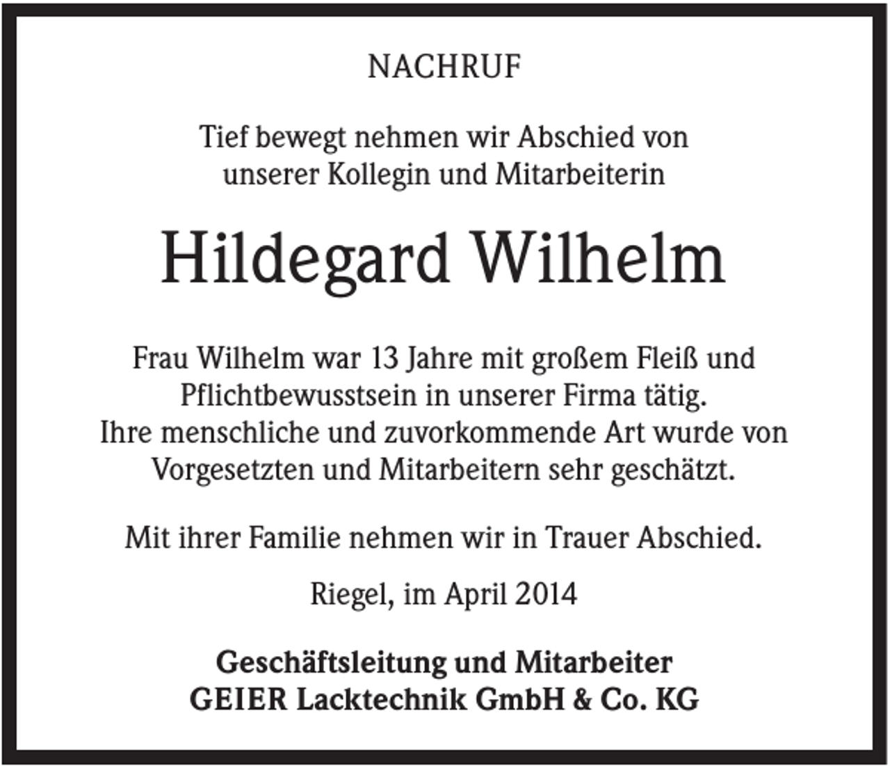 <p>NACHRUF<br />Tief bewegt nehmen wir Abschied von<br />unserer Kollegin und Mitarbeiterin</p><p>Hildegard Wilhelm<br />Frau Wilhelm war 13 Jahre mit großem Fleiß und<br />Pflichtbewusstsein in unserer Firma tätig.<br />Ihre menschliche und zuvorkommende Art wurde von<br />Vorgesetzten und Mitarbeitern sehr geschätzt.<br />Mit ihrer Familie nehmen wir in Trauer Abschied.<br />Riegel, im April 2014<br />Geschäftsleitung und Mitarbeiter<br />GEIER Lacktechnik GmbH &amp; Co. KG</p>