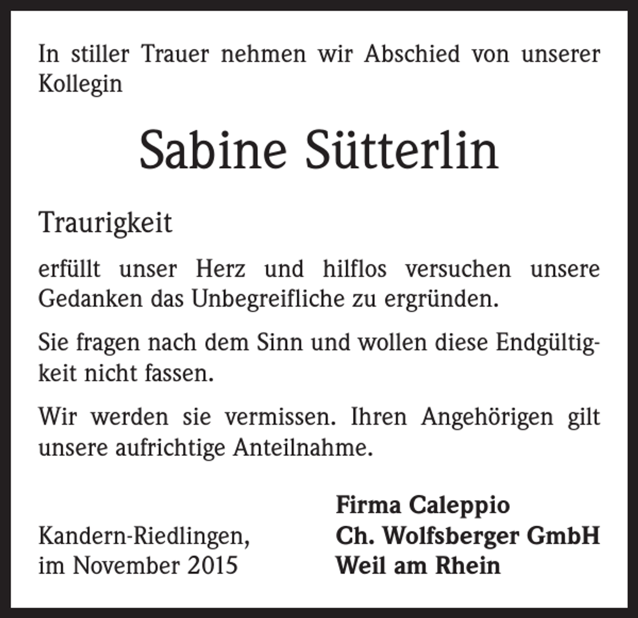 <p>In stiller Trauer nehmen wir Abschied von unserer<br />­Kollegin</p><p>Sabine Sütterlin<br />Traurigkeit<br />erfüllt unser Herz und hilflos versuchen unsere<br />Gedanken das Unbegreifliche zu ergründen.<br />Sie fragen nach dem Sinn und wollen diese Endgültigkeit nicht fassen.<br />Wir werden sie vermissen. Ihren Angehörigen gilt<br />unsere aufrichtige Anteilnahme.</p><p>Kandern-Riedlingen,<br />im November 2015</p><p>Firma Caleppio<br />Ch. Wolfsberger GmbH<br />Weil am Rhein</p>