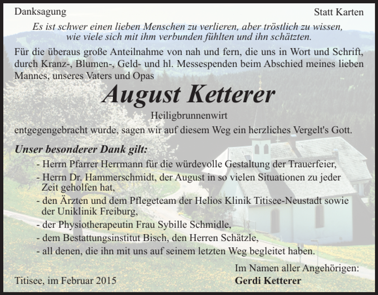 <p>Danksagung<br />Statt Karten<br />Es ist schwer einen lieben Menschen zu verlieren, aber tröstlich zu wissen,<br />wie viele sich mit ihm verbunden fühlten und ihn schätzten.<br />Für die überaus große Anteilnahme von nah und fern, die uns in Wort und Schrift,<br />durch Kranz-, Blumen-, Geld- und hl. Messespenden beim Abschied meines lieben<br />Mannes, unseres Vaters und Opas</p><p>August Ketterer</p><p>Heiligbrunnenwirt<br />entgegengebracht wurde, sagen wir auf diesem Weg ein herzliches Vergelt's Gott.</p><p>Unser besonderer Dank gilt:<br />- Herrn Pfarrer Herrmann für die würdevolle Gestaltung der Trauerfeier,<br />- Herrn Dr. Hammerschmidt, der August in so vielen Situationen zu jeder<br />Zeit geholfen hat,<br />- den Ärzten und dem Pflegeteam der Helios Klinik Titisee-Neustadt sowie<br />der Uniklinik Freiburg,<br />- der Physiotherapeutin Frau Sybille Schmidle,<br />- dem Bestattungsinstitut Bisch, den Herren Schätzle,<br />- all denen, die ihn mit uns auf seinem letzten Weg begleitet haben.<br />Titisee, im Februar 2015</p><p>Im Namen aller Angehörigen:<br />Gerdi Ketterer</p>