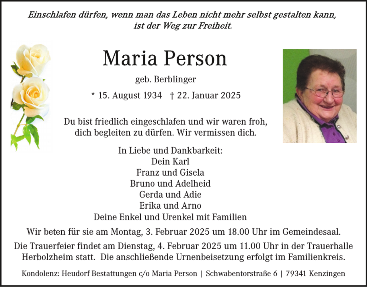 <p>geb. Berblinger<br />* 15. August 1934 † 22. Januar 2025<br />Du bist friedlich eingeschlafen und wir waren froh,<br />dich begleiten zu dürfen. Wir vermissen dich.<br />In Liebe und Dankbarkeit:<br />Dein Karl<br />Franz und Gisela<br />Bruno und Adelheid<br />Gerda und Adie<br />Erika und Arno<br />Deine Enkel und Urenkel mit Familien<br />Wir beten für sie am Montag, 3. Februar 2025 um 18.00 Uhr im Gemeindesaal.<br />Die Trauerfeier findet am Dienstag, 4. Februar 2025 um 11.00 Uhr in der Trauerhalle<br />Herbolzheim statt. Die anschließende Urnenbeisetzung erfolgt im Familienkreis.<br />Kondolenz: Heudorf Bestattungen c/o Maria Person | Schwabentorstraße 6 | 79341 Kenzingen</p>