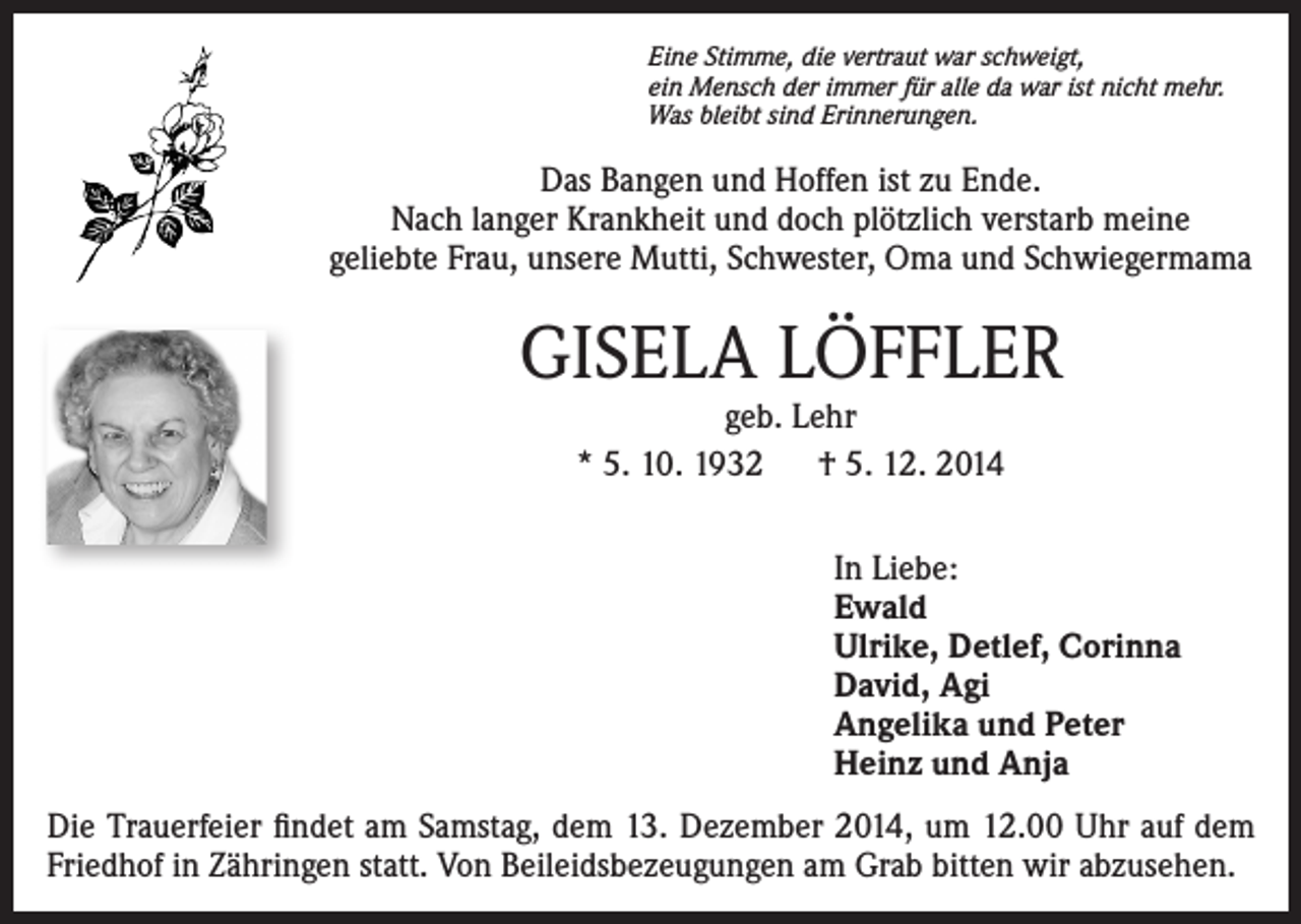 <p>Eine Stimme, die vertraut war schweigt,<br />ein Mensch der immer für alle da war ist nicht mehr.<br />Was bleibt sind Erinnerungen.</p><p>Das Bangen und Hoffen ist zu Ende.<br />Nach langer Krankheit und doch plötzlich verstarb meine<br />geliebte Frau, unsere Mutti, Schwester, Oma und Schwiegermama</p><p>GISELA LÖFFLER<br />geb. Lehr<br />* 5. 10. 1932 † 5. 12. 2014</p><p>In Liebe:<br />Ewald<br />Ulrike, Detlef, Corinna<br />David, Agi<br />Angelika und Peter<br />Heinz und Anja<br />Die Trauerfeier findet am Samstag, dem 13. Dezember 2014, um 12.00 Uhr auf dem<br />Friedhof in Zähringen statt. Von Beileidsbezeugungen am Grab bitten wir abzusehen.</p>