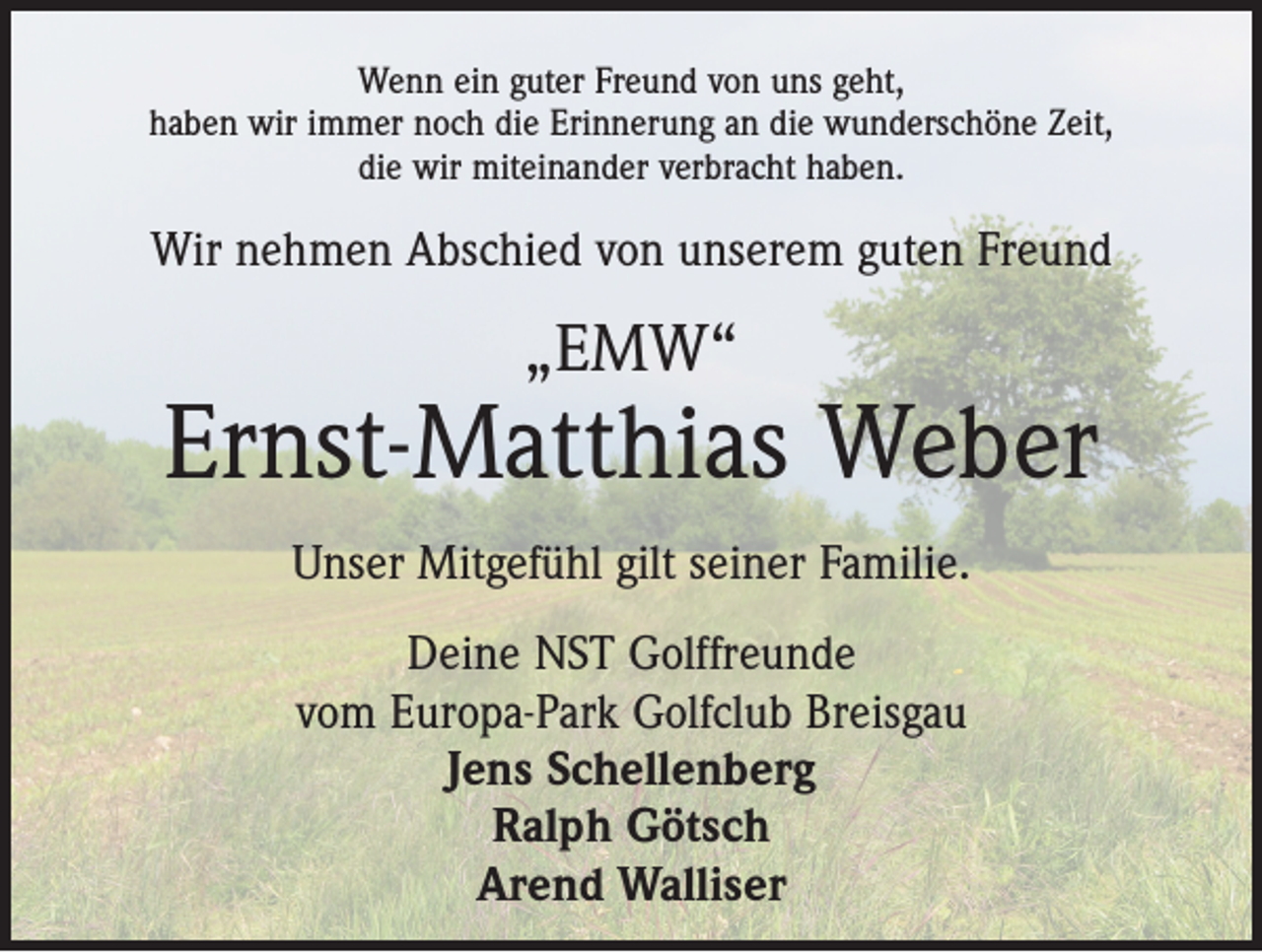 <p>Wenn ein guter Freund von uns geht,<br />haben wir immer noch die Erinnerung an die wunderschöne Zeit,<br />die wir miteinander verbracht haben.</p><p>Wir nehmen Abschied von unserem guten Freund</p><p>„EMW“</p><p>Ernst-Matthias Weber<br />Unser Mitgefühl gilt seiner Familie.<br />Deine NST Golffreunde<br />vom Europa-Park Golfclub Breisgau<br />Jens Schellenberg<br />Ralph Götsch<br />Arend Walliser</p>