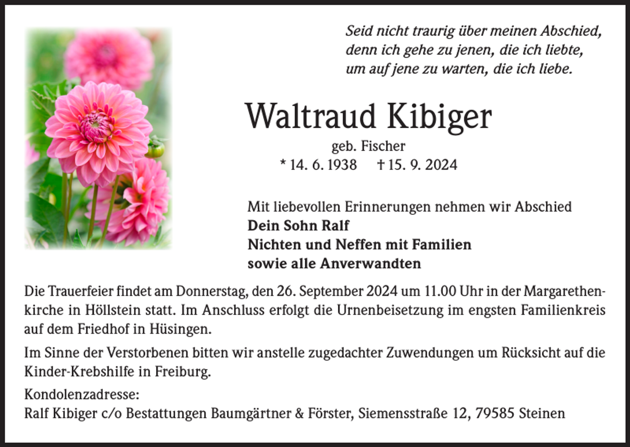 <p>Seid nicht traurig über meinen Abschied,<br />denn ich gehe zu jenen, die ich liebte,<br />um auf jene zu warten, die ich liebe.</p><p>Waltraud Kibiger<br />geb. Fischer<br />* 14. 6. 1938 † 15. 9. 2024</p><p>Mit liebevollen Erinnerungen nehmen wir Abschied<br />Dein Sohn Ralf<br />Nichten und Neffen mit Familien<br />sowie alle Anverwandten<br />Die Trauerfeier findet am Donnerstag, den 26. September 2024 um 11.00 Uhr in der Margarethenkirche in Höllstein statt. Im Anschluss erfolgt die Urnenbeisetzung im engsten Familienkreis<br />auf dem Friedhof in Hüsingen.<br />Im Sinne der Verstorbenen bitten wir anstelle zugedachter Zuwendungen um Rücksicht auf die<br />Kinder-Krebshilfe in Freiburg.<br />Kondolenzadresse:<br />Ralf Kibiger c/o Bestattungen Baumgärtner &amp; Förster, Siemensstraße 12, 79585 Steinen</p>