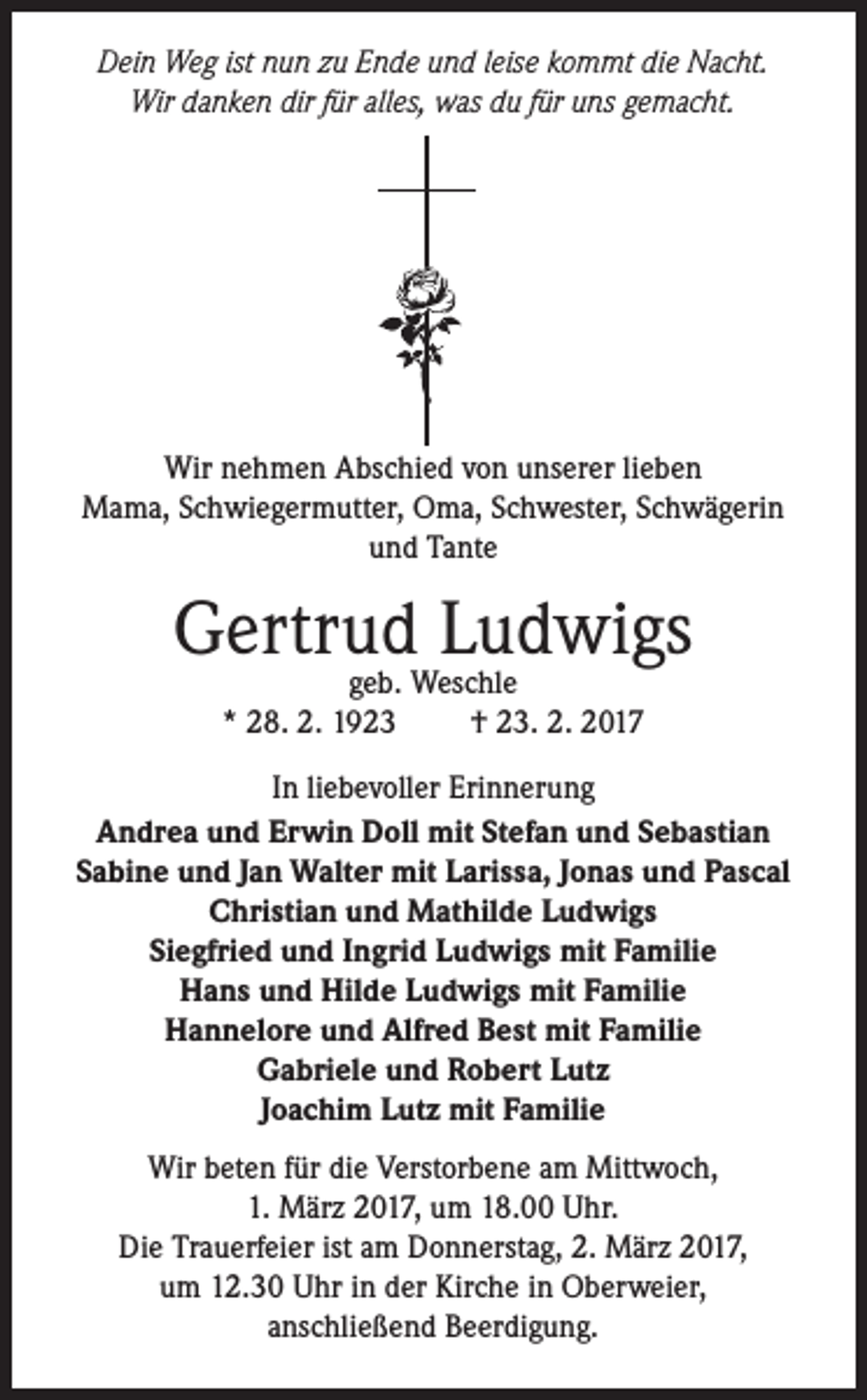 <p>Dein Weg ist nun zu Ende und leise kommt die Nacht.<br />Wir danken dir für alles, was du für uns gemacht.</p><p>Wir nehmen Abschied von unserer lieben<br />Mama, Schwiegermutter, Oma, Schwester, Schwägerin<br />und Tante</p><p>Gertrud<br />Ludwigs<br />geb. Weschle<br />* 28. 2. 1923</p><p>† 23. 2. 2017</p><p>In liebevoller Erinnerung<br />Andrea und Erwin Doll mit Stefan und Sebastian<br />Sabine und Jan Walter mit Larissa, Jonas und Pascal<br />Christian und Mathilde Ludwigs<br />Siegfried und Ingrid Ludwigs mit Familie<br />Hans und Hilde Ludwigs mit Familie<br />Hannelore und Alfred Best mit Familie<br />Gabriele und Robert Lutz<br />Joachim Lutz mit Familie<br />Wir beten für die Verstorbene am Mittwoch,<br />1. März 2017, um 18.00 Uhr.<br />Die Trauerfeier ist am Donnerstag, 2. März 2017,<br />um 12.30 Uhr in der Kirche in Oberweier,<br />anschließend Beerdigung.</p>