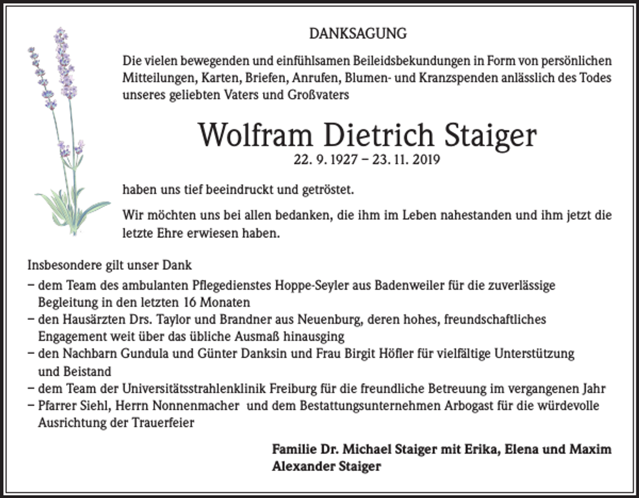 <p>DANKSAGUNG<br />Die vielen bewegenden und einfühlsamen Beileidsbekundungen in Form von persönlichen<br />Mitteilungen, Karten, Briefen, Anrufen, Blumen- und Kranzspenden anlässlich des Todes<br />unseres geliebten Vaters und Großvaters</p><p>Wolfram Dietrich Staiger<br />22. 9. 1927 – 23. 11. 2019</p><p>haben uns tief beeindruckt und getröstet.<br />Wir möchten uns bei allen bedanken, die ihm im Leben nahestanden und ihm jetzt die<br />letzte Ehre erwiesen haben.<br />Insbesondere gilt unser Dank<br />– dem Team des ambulanten Pﬂegedienstes Hoppe-Seyler aus Badenweiler für die zuverlässige<br />Begleitung in den letzten 16 Monaten<br />– den Hausärzten Drs. Taylor und Brandner aus Neuenburg, deren hohes, freundschaftliches<br />Engagement weit über das übliche Ausmaß hinausging<br />– den Nachbarn Gundula und Günter Danksin und Frau Birgit Höﬂer für vielfältige Unterstützung<br />und Beistand<br />– dem Team der Universitätsstrahlenklinik Freiburg für die freundliche Betreuung im vergangenen Jahr<br />– Pfarrer Siehl, Herrn Nonnenmacher und dem Bestattungsunternehmen Arbogast für die würdevolle<br />Ausrichtung der Trauerfeier<br />Familie Dr. Michael Staiger mit Erika, Elena und Maxim<br />Alexander Staiger</p>